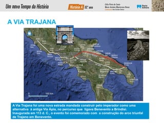 A Via Trajana foi uma nova estrada mandada construir pelo imperador como uma
alternativa à antiga Via Ápia, no percurso que ligava Benevento a Brindisi.
Inaugurada em 113 d. C., o evento foi comemorado com a construção do arco triunfal
de Trajano em Benevento.
A VIA TRAJANA
 