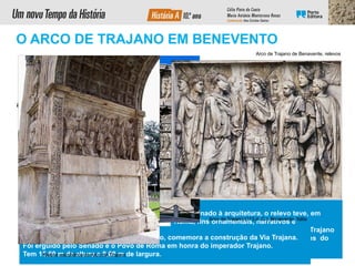 Subordinado à arquitetura, o relevo teve, em
Roma, fins ornamentais, narrativos e
propagandísticos. Os relevos do arco de Trajano
narram os feitos e virtudes civis e militares do
imperador e a história da ViaTrajana.
Colunas
com capitel
compósito
Arquitrave
O Arco de Trajano, à entrada de Benevento, comemora a construção da Via Trajana.
Foi erguido pelo Senado e o Povo de Roma em honra do imperador Trajano.
Tem 15,60 m de altura e 8,60 m de largura.
Com o fim exclusivo de
evocar as suas
façanhas militares ou
políticas, os romanos
edificaram um grande
número de
construções
comemorativas como
os arcos de triunfo, as
colunas e os pórticos
monumentais.
Sótão
Arco
abobado
Cornija
Friso
O ARCO DE TRAJANO EM BENEVENTO
Arco de Trajano de Benavente, relevos
Relevo escultórico do Arco de Trajano
Arco de Trajano (113 d. C.), Benevento, Itália
 