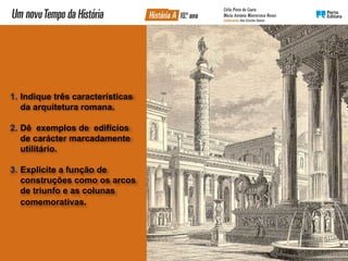1. Indique três características
da arquitetura romana.
2. Dê exemplos de edifícios
de carácter marcadamente
utilitário.
3. Explicite a função de
construções como os arcos
de triunfo e as colunas
comemorativas.
 