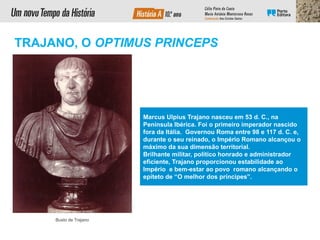 TRAJANO, O OPTIMUS PRINCEPS
Busto de Trajano
Marcus Ulpius Trajano nasceu em 53 d. C., na
Península Ibérica. Foi o primeiro imperador nascido
fora da Itália. Governou Roma entre 98 e 117 d. C. e,
durante o seu reinado, o Império Romano alcançou o
máximo da sua dimensão territorial.
Brilhante militar, político honrado e administrador
eficiente, Trajano proporcionou estabilidade ao
Império e bem-estar ao povo romano alcançando o
epíteto de “O melhor dos príncipes”.
 