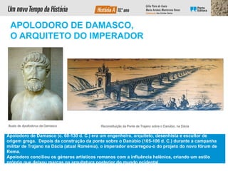 Reconstituição da Ponte de Trajano sobre o Danúbio, na Dácia
APOLODORO DE DAMASCO,
O ARQUITETO DO IMPERADOR
Apolodoro de Damasco (c. 60-130 d. C.) era um engenheiro, arquiteto, desenhista e escultor de
origem grega. Depois da construção da ponte sobre o Danúbio (105-106 d. C.) durante a campanha
militar de Trajano na Dácia (atual Roménia), o imperador encarregou-o do projeto do novo fórum de
Roma.
Apolodoro conciliou os géneros artísticos romanos com a influência helénica, criando um estilo
próprio que deixou marcas na arquitetura posterior do mundo ocidental.
Busto de Apollodorus de Damasco
 