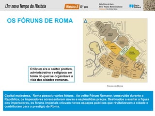Fóruns de Roma
O fórum era o centro político,
administrativo e religioso em
torno do qual se organizava a
vida das cidades romanas.
OS FÓRUNS DE ROMA
Capital majestosa, Roma possuiu vários fóruns. Ao velho Fórum Romano, construído durante a
República, os imperadores acrescentaram novas e esplêndidas praças. Destinados a exaltar a figura
dos imperadores, os fóruns imperiais criavam novos espaços públicos que revitalizavam a cidade e
contribuíam para o prestígio de Roma.
 