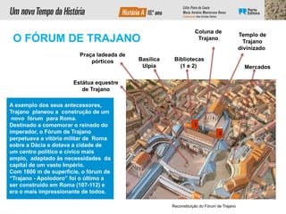 Reconstituição do Fórum de Trajano
Templo de
Trajano
divinizado
Bibliotecas
(1 e 2)
Coluna de
Trajano
Basílica
Ulpia
Praça ladeada de
pórticos
Mercados
1
2
Estátua equestre
de Trajano
A exemplo dos seus antecessores,
Trajano planeou a construção de um
novo fórum para Roma.
Destinado a comemorar o reinado do
imperador, o Fórum de Trajano
perpetuava a vitória militar de Roma
sobre a Dácia e dotava a cidade de
um centro político e cívico mais
amplo, adaptado às necessidades da
capital de um vasto Império.
Com 1600 m de superfície, o fórum de
“Trajano - Apolodoro” foi o último a
ser construído em Roma (107-112) e
era o mais impressionante de todos.
O FÓRUM DE TRAJANO
 