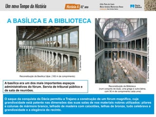 Reconstituição da Basílica Ulpia (165 m de comprimento)
Reconstituição da Biblioteca
(num conjunto de duas, uma grega e outra latina,
com 30 m de comprimento cada uma)
A basílica era um dos mais importantes espaços
administrativos do fórum. Servia de tribunal público e
de sala de reuniões.
©
James
Parker,
O
Império
Romano,
Taschen
A BASÍLICA E A BIBLIOTECA
O saque da conquista da Dácia permitiu a Trajano a construção de um fórum magnífico, cuja
grandiosidade está patente nas dimensões das suas salas de nos materiais nobres utilizados: pilares
e colunas de mármore branco, telhado de madeira com caixotões, telhas de bronze, tudo celebrava a
grandiosidade e a elegância do recinto.
©
James
Parker
 