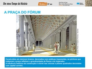 ©
James
Parker,
O
Império
Romano,
Taschen
A PRAÇA DO FÓRUM
Construídos em mármore branco, decorados com estátuas imponentes, os pórticos que
rodeavam a praça refletiam a grandiosidade de Roma e do imperador.
A influência helénica da construção é visível nas colunas e pilares quadrados decorados
com capitel coríntio.
 