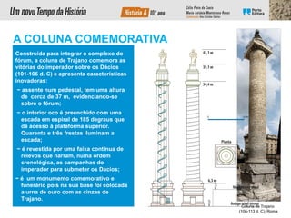 Construída para integrar o complexo do
fórum, a coluna de Trajano comemora as
vitórias do imperador sobre os Dácios
(101-106 d. C) e apresenta características
inovadoras:
− assente num pedestal, tem uma altura
de cerca de 37 m, evidenciando-se
sobre o fórum;
− o interior oco é preenchido com uma
escada em espiral de 185 degraus que
dá acesso à plataforma superior.
Quarenta e três frestas iluminam a
escada;
− é revestida por uma faixa contínua de
relevos que narram, numa ordem
cronológica, as campanhas do
imperador para submeter os Dácios;
− é um monumento comemorativo e
funerário pois na sua base foi colocada
a urna de ouro com as cinzas de
Trajano.
Coluna de Trajano
(106-113 d. C), Roma
A COLUNA COMEMORATIVA
 