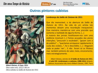 Albert Gleizes, A Caça, 1911
Óleo sobre tela, 123,2 x 99 cm
Obra exibida no Salão de Outono de 1911
Lembrança do Salão de Outono de 1911
Que dia memorável, o da abertura do Salão de
Outono de 1911. Na vida de um artista tais
momentos deixam uma recordação inesquecível.
Essa memória mantém-se com uma precisão que
aumenta a realidade de alguma forma. [...]
A maioria dos jornais hostilizaram-nos com uma
violência incomum […] Fomos acusados das piores
intenções; “procuram o escândalo”, “gozam com o
do público”…, “queríamos enriquecer rapidamente à
custa dos snobes…”, foi o descrédito. […] Alegaram
nada se poder ‘ver’... E não foram só os filisteus
mas também pintores de valor, meio, sinceramente,
meio estrategicamente.
Albert Gleizes, extrato do O Salão de Outono de 1911.
A sala VIII. Lembranças: o cubismo, 1908-1914, Ampuis,
Editions Association des Amis d’Albert Gleizes, 1997, Paris
Outros pintores cubistas
 