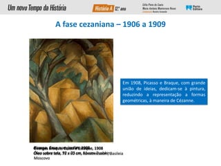 A fase cezaniana – 1906 a 1909
Picasso, Casa num jardim, 1908
Óleo sobre tela, 92 x 73 cm, Museu Pushkin,
Moscovo
Em 1908, Picasso e Braque, com grande
união de ideias, dedicam-se à pintura,
reduzindo a representação a formas
geométricas, à maneira de Cézanne.
Georges Braque, Casas d’Estaque, 1908
Óleo sobre tela, 73 x 60 cm, Kunstmuseum, Basileia
 