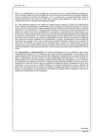 NTE INEN 1 105 1983-12
1983-118-3-
5.6 Si va a muestrearse un pozo provisto con una bomba de mano, se debe bombear el drenaje, por
unos 5 minutos, antes de tomar la muestra. Si el pozo se encuentra provisto de una bomba mecánica,
tomar la muestra de una llave de descargue. Si no se cuenta con un equipo de bombeo, tomar la
muestra directamente del pozo por medio de un frasco estéril lastrado; en este caso, evitar la
contaminación de la muestra por las natas superficiales.
5.7 Para estudios amplios en los cuales va a determinarse la fuente y el grado de contaminación,
tomar muestras representativas, considerando el sitio, el método y el tiempo de muestreo. En muchos
casos, el número de puntos de muestreo depende de las limitaciones físicas del laboratorio, detección
del máximo de contaminación y frecuencia del muestreo. El número de muestras depende de si el
objetivo es medir el ciclo de la contaminación, la duración o el promedio de la contaminación. Los
puntos para medir la contaminación máxima o el ciclo de ella deben estar ubicados bajo el sitio donde
se origina la contaminación. El muestreo debe hacerse tan frecuentemente como sea posible. El
punto para tomar muestras para evaluar la contaminación media, debe ser agua abajo, lo suficiente
para asegurar la mezcla completa de la contaminación y el agua, muestreando sin excluir todas las
variaciones que pueden ocurrir, pero, minimizando cualquier fluctuación estrecha en la calidad. En
este caso, el muestreo no necesita ser tan frecuente como cuando va a determinarse el ciclo de
contaminación. Las muestras deben tomarse en todo lo ancho del arroyo en puntos que dependen del
objetivo del análisis. Evitar zonas de remansos. Puede tomarse una sola muestra superficial en todo el
cause.
5.8 Preservación y almacenamiento. El examen bacteriológico de las muestras de agua, iniciar
inmediatamente después de su recolección para evitar cambios impredecibles. Si la muestra no se
puede procesar dentro de una hora después de la recolección, transportarla en un porta muestras con
hielo. La temperatura de toda muestra de agua contaminada debe ser inferior a 10°C durante un
tiempo máximo de 6 horas de transporte. Estas muestras deben ser refrigeradas, una vez recibidas,
en el laboratorio procesadas en dos horas. Cuando, por las condiciones locales, el tiempo de envío al
laboratorio es mayor de 6 horas, debe considerarse el análisis de campo, localizado en el sitio de la
recolección, o por el uso de un método tentativo de incubación diferida para el grupo coliforme. El
lapso entre la recolección de la muestra y el análisis en ningún caso debe ser mayor de 30 horas. El
tiempo y la temperatura de almacenamiento de todas las muestras deben registrarse y tomarse en
cuenta en la interpretación de los resultados.
(Continua)
 