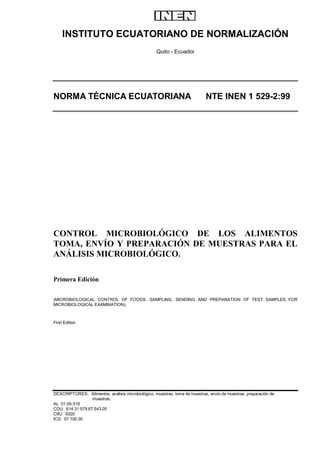 INSTITUTO ECUATORIANO DE NORMALIZACIÓN
                                                   Quito - Ecuador




NORMA TÉCNICA ECUATORIANA                                                   NTE INEN 1 529-2:99




CONTROL MICROBIOLÓGICO DE LOS ALIMENTOS
TOMA, ENVÍO Y PREPARACIÓN DE MUESTRAS PARA EL
ANÁLISIS MICROBIOLÓGICO.

Primera Edición


(MICROBIOLOGICAL CONTROL OF FOODS. SAMPLING, SENDING AND PREPARATION OF TEST SAMPLES FOR
MICROBIOLOGICAL EXAMINATION).



First Edition




DESCRIPTORES: Alimentos, análisis microbiológico, muestras, toma de muestras, envío de muestras, preparación de
                  muestras.
AL 01.05-318
CDU: 614.31:579.67:543.05
CIIU: 9320
ICS: 07.100.30
 