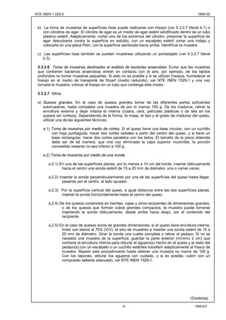 NTE INEN 1 529-2                                                                                 1999-02


 b) La toma de muestras de superficies lisas puede realizarse con hisopo (ver 5.3.2.7 literal b.1) o
    con cilindros de agar. El cilindro de agar es un medio de agar estéril solidificado dentro de un tubo
    plástico estéril. Asépticamente, cortar uno de los extremos del cilindro, presionar la superficie de
    agar descubierta contra la superficie en estudio, con un escalpelo estéril cortar una rodaja y
    colocarla en una placa Petri, con la superficie sembrada hacia arriba. Identificar la muestra.

 c) Las superficies lisas también se pueden muestrear utilizando un portaobjeto (ver 5.3.2.7 literal
    b.3).

 5.3.2.6 Toma de muestras destinadas al análisis de bacterias anaerobias. Evitar que las muestras
 que contienen bacterias anaerobias entren en contacto con el aire, por ejemplo, de los tejidos
 profundos no tomar muestras pequeñas. Si esto no es posible y si se utilizan hisopos, humedecer el
 hisopo en el medio de transporte de Stuart (medio reducido), ver NTE INEN 1529-1 y una vez
 tomada la muestra, colocar el hisopo en un tubo que contenga este medio.

 5.3.2.7 Otros

 a) Quesos grandes. En el caso de quesos grandes tomar de las diferentes partes suficientes
    submuestras, hasta completar una muestra de por lo menos 100 g. De los maduros, retirar la
    envoltura externa y dejar intacta la interna (costra, cera, películas plásticas o de tela en los
    quesos sin corteza). Dependiendo de la forma, la masa, el tipo y el grado de madurez del queso,
    utilizar una de las siguientes técnicas:

    a.1) Toma de muestras por medio de cortes. Si el queso tiene una base circular, con un cuchillo
         con hoja puntiaguda, hacer dos cortes radiales a partir del centro del queso, y si tiene un
         base rectangular, hacer dos cortes paralelos con los lados. El tamaño de la pieza obtenida
         debe ser de tal manera, que una vez eliminada la capa superior incomible, la porción
         comestible restante no sea inferior a 100 g.

    a.2) Toma de muestras por medio de una sonda.

       a.2.1) En una de las superficies planas, por lo menos a 10 cm del borde, insertar oblicuamente
               hacia el centro una sonda estéril de 15 a 20 mm de diámetro, una o varias veces.

       a.2.2) Insertar la sonda perpendicularmente por una de las superficies del queso hasta llegar,
                pasando por el centro, al lado opuesto.

       a.2.3) Por la superficie vertical del queso, a igual distancia entre las dos superficies planas,
              insertar la sonda horizontalmente hasta el centro del queso.

       a.2.4) De los quesos contenidos en barriles, cajas u otros recipientes de dimensiones grandes,
               o de los quesos que forman cubos grandes compactos, la muestra puede tomarse
               insertando la sonda oblicuamente, desde arriba hacia abajo, por el contenido del
               recipiente.

       a.2.5) En el caso de quesos duros de grandes dimensiones, si el queso tiene envoltura interna,
               frotar con etanol al 70% (V/V) el sitio de muestreo e insertar una sonda estéril de 15 a
               20 mm de diámetro. Girar la sonda una vuelta completa y retirar el pedazo. Si no se
               necesita una muestra de la superficie, guardar la parte exterior (mínimo 2 cm) que
               contiene la envoltura interna para obturar el agujero(s) hecho en el queso y el resto del
               pedazo(s) con un escalpelo o un cuchillo estériles transferir asépticamente al frasco de
               muestra. Repetir este procedimiento hasta obtener una muestra no menor de 100 g.
               Con los tapones, obturar los agujeros con cuidado, y si es posible, cubrir con un
               compuesto sellante adecuado, ver NTE INEN 1529-1.




                                                                                             (Continúa)

                                                   -9-                                         1998-027
 