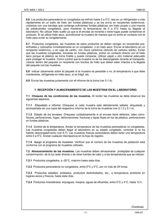 NTE INEN 1 529-2                                                                                 1999-02



 6.6 Los productos perecederos no congelados se enfrían hasta 0 a 5°C, sea en un refrigerador o más
 rápidamente en un baño de hielo (en fundas plásticas) y se los envía en recipientes isotérmicos,
 cubiertos con una bandeja que contenga suficientes fundas plásticas con hielo picado o una mezcla
 de polialcoholes congelados, para mantener la temperatura de 0 a 5°C hasta su llegada al
 laboratorio. No utilizar hielo suelto ya que si el envase se revienta o tiene fugas puede contaminar el
 producto. Si se utiliza hielo seco, acondicionar la muestra de manera que no entre en contacto con el
 hielo para evitar su congelamiento.

 6.7 Productos congelados, las muestras de estos productos se deben recoger en recipientes pre-
 enfriados y colocarlos inmediatamente en un congelador, o en hielo seco. Enviar al laboratorio en un
 recipiente isotérmico, o en caja de cartón, con nieve carbónica (dióxido de carbono sólido). Evitar
 que las muestras congeladas, tomadas en fundas plásticas, entren en contacto directo con el hielo
 seco porque el plástico se torna friable y puede romperse. Utilizar papel u otro material adecuado
 para proteger la muestra. Como control que la muestra no se ha descongelado durante el transporte,
 colocar dentro del paquete un recipiente con trocitos de hielo que deben estar intactos a la llegada
 del paquete con las muestras.

 6.8 Indicar claramente sobre el paquete si la muestra es peresible o no, la temperatura a que debe
 mantenerse, refrigerada en hielo seco, si es frágil, etc.

 6.9 Enviar las muestras juntamente con el informe de la toma (ver 5.1.4).


        7. RECEPCIÓN Y ALMACENAMIENTO DE LAS MUESTRAS EN EL LABORATORIO.

 7.1 Chequeo de las condiciones de las muestras. Al recibir las muestras se debe observar los
 siguientes aspectos:

 7.1.1 Etiquetado e informe. Chequear si cada muestra está debidamente sellada, etiquetada y
 acompañada de una copia del respectivo informe de la toma de muestras (ver 5.1.2 y 5.1.4).

 7.1.2 Estado de los envases. Chequear cuidadosamente si el envase tiene defectos, tales como:
 fisuras, perforaciones, fugas, deformaciones; fracturas y tapas flojas en los de plástico; perforaciones
 en fundas plásticas.

 7.1.3 Control de la temperatura. Anotar la temperatura de las muestras perecederas no congeladas.
 Las muestras congeladas deben llegar al laboratorio en su estado congelado, controlar si no ha
 habido descongelamiento (ver 6.7). Las muestras frescas perecederas deben tener una temperatura
 entre 0 a 5°C. Anotar cualquier discrepancia en la hoja de registro.

 7.1.4 Apego al programa de muestreo. Verificar que el número de las muestras de población está
 conforme con el programa de muestreo utilizado.

 7.2 Almacenamiento de las muestras. Las muestras deben almacenarse protegidas de cualquier
 contaminación, de la luz solar directa o de otras fuentes de calor y a las temperaturas que se indican:

 7.2.1 Productos congelados, a -20°C, máximo hasta siete días.

 7.2.2 Productos perecederos no congelados, entre 0°C y 5°C, por no más de 24 horas.

 7.2.3 Productos estables: enlatados, productos deshidratados, etc., a temperatura ambiente en
 lugares secos y frescos, hasta siete días.

 7.2.4 Productos misceláneos: enjuagues, hisopos, aguas de efluentes, entre 0°C y 4°C, hasta 12 h.




                                                                                             (Continúa)

                                                   -11-                                        1998-027
 