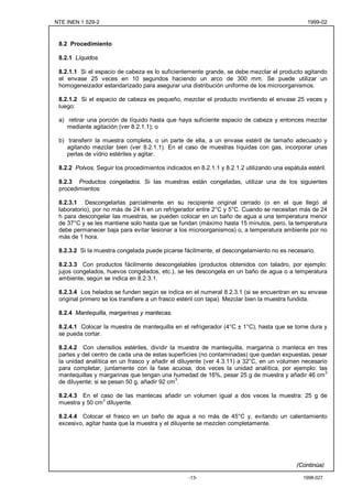 NTE INEN 1 529-2                                                                                1999-02



 8.2 Procedimiento

 8.2.1 Líquidos

 8.2.1.1 Si el espacio de cabeza es lo suficientemente grande, se debe mezclar el producto agitando
 el envase 25 veces en 10 segundos haciendo un arco de 300 mm. Se puede utilizar un
 homogeneizador estandarizado para asegurar una distribución uniforme de los microorganismos.

 8.2.1.2 Si el espacio de cabeza es pequeño, mezclar el producto invirtiendo el envase 25 veces y
 luego:

 a) retirar una porción de líquido hasta que haya suficiente espacio de cabeza y entonces mezclar
    mediante agitación (ver 8.2.1.1); o

 b) transferir la muestra completa, o un parte de ella, a un envase estéril de tamaño adecuado y
    agitando mezclar bien (ver 8.2.1.1). En el caso de muestras líquidas con gas, incorporar unas
    perlas de vidrio estériles y agitar.

 8.2.2 Polvos. Seguir los procedimientos indicados en 8.2.1.1 y 8.2.1.2 utilizando una espátula estéril.

 8.2.3 Productos congelados. Si las muestras están congeladas, utilizar una de los siguientes
 procedimientos:

 8.2.3.1 Descongelarlas parcialmente en su recipiente original cerrado (o en el que llegó al
 laboratorio), por no más de 24 h en un refrigerador entre 2°C y 5°C. Cuando se necesitan más de 24
 h para descongelar las muestras, se pueden colocar en un baño de agua a una temperatura menor
 de 37°C y se les mantiene solo hasta que se fundan (máximo hasta 15 minutos, pero, la temperatura
 debe permanecer baja para evitar lesionar a los microorganismos) o, a temperatura ambiente por no
 más de 1 hora.

 8.2.3.2 Si la muestra congelada puede picarse fácilmente, el descongelamiento no es necesario.

 8.2.3.3 Con productos fácilmente descongelables (productos obtenidos con taladro, por ejemplo:
 jujos congelados, huevos congelados, etc.), se les descongela en un baño de agua o a temperatura
 ambiente, según se indica en 8.2.3.1.

 8.2.3.4 Los helados se funden según se indica en el numeral 8.2.3.1 (si se encuentran en su envase
 original primero se los transfiere a un frasco estéril con tapa). Mezclar bien la muestra fundida.

 8.2.4 Mantequilla, margarinas y mantecas.

 8.2.4.1 Colocar la muestra de mantequilla en el refrigerador (4°C ± 1°C), hasta que se torne dura y
 se pueda cortar.

 8.2.4.2 Con utensilios estériles, dividir la muestra de mantequilla, margarina o manteca en tres
 partes y del centro de cada una de estas superficies (no contaminadas) que quedan expuestas, pesar
 la unidad analítica en un frasco y añadir el diluyente (ver 4.3.11) a 32°C, en un volumen necesario
 para completar, juntamente con la fase acuosa, dos veces la unidad analítica, por ejemplo: las
 mantequillas y margarinas que tengan una humedad de 16%, pesar 25 g de muestra y añadir 46 cm3
 de diluyente; si se pesan 50 g, añadir 92 cm3.

 8.2.4.3 En el caso de las mantecas añadir un volumen igual a dos veces la muestra: 25 g de
 muestra y 50 cm3 diluyente.

 8.2.4.4 Colocar el frasco en un baño de agua a no más de 45°C y, evitando un calentamiento
 excesivo, agitar hasta que la muestra y el diluyente se mezclen completamente.




                                                                                            (Continúa)

                                                   -13-                                        1998-027
 