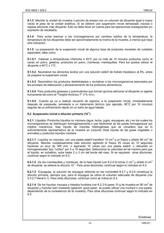 NTE INEN 1 529-2                                                                               1999-02



 9.1.3 Mezclar la unidad de muestra o porción de ensayo con un volumen de diluyente igual a nueve
 veces el peso de la unidad analítica. Si se obtiene una suspensión inicial demasiado viscosa o
 espesa adicionar más diluyente. Esto se debe tener en cuenta para las operaciones subsiguientes y/o
 expresión de resultados.

 9.1.4 Para evitar lesionar a los microoganismos por cambios súbitos de la temperatura, la
 temperatura de los diluyentes debe ser aproximadamente la misma de la muestra, a menos que haya
 otra indicación.

 9.1.5 La preparación de la suspensión inicial de algunos tipos de productos necesitan de cuidados
 especiales, tales como:

 9.1.5.1 Calentar a temperaturas inferiores a 45°C por no más de 15 minutos productos como el
 cacao en polvo, gelatina, productos en polvo, mantecas, mantequillas. Para los quesos utilizar el
 diluyente a 44°C ± 1°C.

 9.1.5.2 Neutralizar los alimentos ácidos con una solución estéril de fosfato tripotásico al 8%, antes
 de preparar la suspensión inicial.

 9.1.5.3 Reconstituir los productos deshidratados y revitalizar a los microorganismos lesionados por
 los procesos de elaboración y almacenamiento de los productos alimenticios.

 9.1.5.4 Para productos grasosos o pulverulentos que forman grumos adicionar al diluyente un agente
 humectante tal como el "Tergitol Aniónico 7" (1% m/v).

 9.1.5.5 Cuando se va a realizar recuento de esporos, a la suspensión inicial, inmediatamente
 después de preparada, someterla a un tratamiento térmico (por ejemplo, 80°C por 10 minutos)
 seguido de un enfriamiento rápido en un baño de agua helada.

 9.2 Suspensión inicial o dilución primaria (10-1)

 9.2.1 Líquidos: Productos líquidos no viscosos (agua, leche, jugos, enjuagues, etc.) en los cuales los
 microorganismos se distribuyen homogéneamente o que fácilmente se los puede homogeneizar por
 medios mecánicos; fase líquida de mezclas heterogéneas que se considera que es lo
 suficientemente representativa de la muestra en conjunto (fase líquida de las grasa vegetales o
 animales) y productos líquidos viscosos.

 9.2.1.1 Líquidos no viscosos, con una pipeta estéril transferir 10 cm3 a un frasco y añadir 90 cm3 de
 diluyente. Mezclar cuidadosamente esta solución agitando el frasco 25 veces en 10 segundos
 haciendo un arco de 300 mm, o aspirando 10 veces con una pipeta estéril, o utilizando un
 homogeneizador tipo "vortex" por 5 a 10 segundos. Seleccionar la velocidad de tal manera para que
 el líquido, en torbellino, suba hasta 2 o 3 cm del borde del vaso. Si se requieren otras diluciones,
 continuar según lo indicado en 9.3.
                                                                                      3                 3
 9.2.1.2 De las mantequillas y mantecas, de la fase líquida (ver 8.2.4.5) tomar 2 cm y añadir 8 cm
                                        -1
 de diluyente, se obtiene la dilución 10 . Para otras diluciones, continuar según lo indicado en 9.3.

 9.2.1.3 Enjuagues, la solución de enjuague obtenida en los numerales 8.2.7 y 8.2.8 constituye la
 dilución primaria, siempre que, para el enjuague se utilice el volumen adecuado de diluyente (ver
 5.3.2.7 literal b.1). Para otras diluciones, continuar como se indica en 9.3.
                                                                                                   3
 9.2.1.4 De los líquidos viscosos y helados fundidos (ver 8.2.3.4) pesar 10 g de muestra en 90 cm de
 diluyente y mezclar bien mediante agitación (para pesar, se puede utilizar una cuchara o una pipeta,
 dependiendo de la consistencia de la muestra). Para otras diluciones continuar según lo indicado en
 9.3.




                                                                                           (Continúa)

                                                  -15-                                       1998-027
 