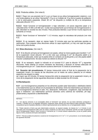 NTE INEN 1 529-2                                                                                                        1999-02



 9.2.2 Productos sólidos. (Ver notas 6)

 9.2.2.1 Pesar con una precisión de 0,1 g en un frasco (si se utiliza homogeneizador rotatorio), o en
 una funda plástica (si se utiliza "stomacher") 10 g (o un múltiplo de 10 g) de la muestra de población
 o de la submuestra preparada. Añadir 90 cm3 de diluyente (o múltiplo de 90) a la temperatura
 adecuada (dilución 10-1).

 9.2.2.2 Hacer funcionar el homogeneizador a baja velocidad y en pocos segundos pasar a la
 velocidad entre 15 000 a 20 000 rpm. Cuidar escrupulosamente que el tiempo de homogeneización a
 alta velocidad no exceda los dos minutos. Para productos blandos o que forman mucha espuma es
 suficiente un minuto.

 9.2.2.3 Hacer funcionar el "stomacher" 1 ó 2 minutos, según la naturaleza del producto (ver nota
 6.2).

 9.2.2.4 Si es necesario, dejar en reposo hasta 15 minutos para que las partículas grandes se
 sedimenten. Para preparar otras diluciones utilizar la capa superficial y si hay una capa de grasa,
 tomar de la parte acuosa.

 9.3 Otras diluciones. (Ver nota 7)

 9.3.1 Si la dilución primaria se homogeneizó con pipeta, utilizar la misma pipeta para transferir 1 cm3
 de la suspensión inicial (dilución 10-1) a otro tubo que contenga 9 cm3 de diluyente estéril a la
 temperatura adecuada, evitar que la pipeta entre en contacto con el diluyente y con otra pipeta estéril
 mezclar cuidadosamente. De esta manera se obtiene la dilución 10-2.

 9.3.2 Si es necesario, repetir lo indicado en el numeral 9.3.1 para la dilución 10-3 y siguientes
 diluciones, hasta obtener el número necesario de diluciones y alcanzar el número adecuado de
 microorganismos por cm3. Cada dilución sucesiva disminuirá 10 veces la concentración.

 9.4 Duración del procedimiento. El tiempo transcurrido entre el final de la preparación de la
 suspensión inicial y la mezcla de las diluciones con el medio de cultivo (descrito en el método
 específico de ensayo) no debe
 ser mayor que 45 minutos. El tiempo transcurrido entre la preparación de la suspensión inicial y el
 inicio de la preparación de las siguientes diluciones no debe exceder los 30 minutos.

 9.5 Revitalización

 9.5.1 Los microorganismos presentes en los alimentos pueden estar lesionados o debilitados debido
 a los tratamientos que se utilizan en el procesado de alimentos. Entre los tratamientos que lesionan a
 los microorganismos tenemos el calor, frío, desecación, liofilización, congelación, baja actividad de
 agua e irradiación. Los tratamientos químicos adversos como carencia de nutrientes, pH bajo,
 preservantes y exposición a desinfectantes.

 ________________________
 NOTAS 6:

 6.1 Con algunos productos no es aconsejable utilizar el "stomacher" (por ejemplo, los que tienen elementos puntiagudos o
 cortantes, o aquellos que no se disgregan fácilmente), pudiéndose utilizar siempre que haya evidencia (datos publicados o ensayos
 comparativos) que los resultados obtenidos no difieren significativamente de los obtenidos con un homogeneizador rotatorio.

 6.2 Prestar atención al hecho que para determinados productos, en especial cereales, los tiempos de 1 y 2 minutos no son
 adecuados para microorganismos tales como los mohos y levaduras. En este caso el "stomacher" permite una mejor recuperación
 que el homogeneizador rotatorio. Hacer funcionar el "stomacher por 10 minutos evitando separaciones, ya que se pueden perder
 algunos mohos y levaduras del líquido sobrenadante.
                                                                                   3
 NOTA 7 Para las pruebas de presencia o ausencia de microorganismos en 0,1 cm ó 0,1 g de producto, no se necesita preparar
 las siguientes diluciones.




                                                                                                                   (Continúa)

                                                               -16-                                                   1998-027
 