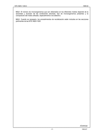 NTE INEN 1 529-2                                                                         1999-02



 9.5.2 El número de microorganismos que son detectados en los diferentes medios depende de la
 severidad y duración de las condiciones adversas, tipo de microorganismos presentes y la
 composición del medio utilizado, especialmente si es selectivo.

 9.5.3 Cuando es necesario, los procedimientos de revitalización están incluidos en las secciones
 pertinentes de las NTE INEN 1529.




                                                                                     (Continúa)

                                               -17-                                     1998-027
 