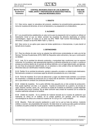 CDU: 614.31:579.67:543.05                                                                                     CIIU: 9320
ICS: 07.100.30                                                                                               AL 01.05-318

Norma Técnica             CONTROL MICROBIOLÓGICO DE LOS ALIMENTOS                                            NTE INEN
 Ecuatoriana            TOMA, ENVÍO Y PREPARACIÓN DE MUESTRAS PARA EL                                        1 529-2:99
  Voluntaria                       ANÁLISIS MICROBIOLÓGICO                                                     1999-02




                                                      1. OBJETO

 1.1 Esta norma, según la naturaleza del producto, establece los procedimientos generales para la
 toma de muestras de alimentos, el envío al laboratorio y su preparación en el laboratorio.


                                                     2. ALCANCE

 2.1 Los procedimientos establecidos en esta norma para la preparación de la muestra se refieren al
 tratamiento inicial al que se deben someter las muestras de alimento destinadas al análisis
 microbiológico, según se indica en la serie de NTE "INEN 1529 Control Microbiológico de los
 Alimentos", excepto en las NTE INEN 1529-1 y 1529-12.

 2.2 Esta norma no se aplica para casos de brotes epidémicos o intoxicaciones, ni para decidir el
 tamaño de la muestra.

                                                  3. DEFINICIONES

 3.1 Para los efectos de esta norma se adoptan las definiciones contempladas en cada una de las
 Normas Técnicas Ecuatorianas (NTE) INEN de Requisitos sobre alimentos y las que a continuación
 se detallan:

 3.1.1 Lote. Es la cantidad de alimento producida y manipulada bajo condiciones que se suponen
 uniformes. En la práctica, esto generalmente significa un alimento producido en un bach, o cuando el
 proceso es continuo dentro de un período de tiempo definido y en un lugar determinado, por ejemplo,
 en una línea de producción determinada, en un autoclave u otra unidad crítica de tratamiento. Los
 diferentes lotes son identificados mediante códigos.

 3.1.2 Partida. Es la cantidad de alimento, grande o pequeña, enviada a un determinado destinatario.
 Normalmente consiste en numerosas cajas de alimento procedente de uno o más lotes.

 3.1.3 Toma de muestras. Es el acto de seleccionar y coger una determinada cantidad, o un número
 de recipientes o unidades de producción de un mismo lote de alimento, o de áreas de superficie que
 son o que entran en contacto con productos alimenticios.

 3.1.4 Unidad de muestreo. Es la parte definible más pequeña de un lote (unidad de producción).
 Esto puede significar una lata, o un paquete. Cuando la producción es a granel y se envasa en
 cajas, bidones, barriles, sacos, etc., entonces la unidad de muestreo es arbitraria y puede depender
 del utensilio para tomar muestras. No se debe confundir esta unidad de muestreo con la unidad de
 muestra realmente utilizada en el análisis.

 3.1.5 Unidad de muestra. Es la cantidad de material (tomada de la muestra de población) que
 realmente se utiliza en el análisis, es la unidad analítica. En general, para los ensayos
 microbiológicos se utiliza una unidad de muestra de 10 ó 25 g ó cm3 o sus múltiplos.

 3.1.6 Muestra. Parte del conjunto (población) a partir de la cual se trata de estimar, mediante
 análisis o examen, las propiedades del conjunto. Se debe tener en cuenta que sólo puede someterse
 a análisis una parte (unidad de muestra) de la muestra de población (ver 3.1.5 y 3.1.7).




                                                                           (Continúa)
 __________________________________________________________________________________
 DESCRIPTORES: Alimentos, análisis microbiológico, muestras, toma de muestras, envío de muestras, preparación de muestras.



                                                             -1-                                                 1998-027
 