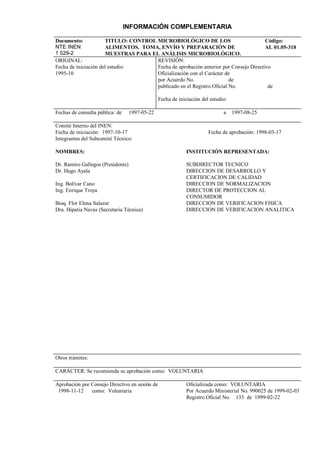 INFORMACIÓN COMPLEMENTARIA

Documento:             TITULO: CONTROL MICROBIOLÓGICO DE LOS                           Código:
NTE INEN               ALIMENTOS. TOMA, ENVÍO Y PREPARACIÓN DE                         AL 01.05-318
1 529-2                MUESTRAS PARA EL ANÁLISIS MICROBIOLÓGICO.
ORIGINAL:                              REVISIÓN:
Fecha de iniciación del estudio:       Fecha de aprobación anterior por Consejo Directivo
1995-10                                Oficialización con el Carácter de
                                       por Acuerdo No.                  de
                                       publicado en el Registro Oficial No.             de

                                                Fecha de iniciación del estudio:

Fechas de consulta pública: de     1997-05-22                                 a    1997-08-25

Comité Interno del INEN:
Fecha de iniciación: 1997-10-17                                        Fecha de aprobación: 1998-03-17
Integrantes del Subcomité Técnico:

NOMBRES:                                                     INSTITUCIÓN REPRESENTADA:

Dr. Ramiro Gallegos (Presidente)                             SUBDIRECTOR TECNICO
Dr. Hugo Ayala                                               DIRECCION DE DESARROLLO Y
                                                             CERTIFICACION DE CALIDAD
Ing. Bolívar Cano                                            DIRECCION DE NORMALIZACION
Ing. Enrique Troya                                           DIRECTOR DE PROTECCION AL
                                                             CONSUMIDOR
Bioq. Flor Elena Salazar                                     DIRECCION DE VERIFICACION FISICA
Dra. Hipatia Navas (Secretaria Técnica)                      DIRECCION DE VERIFICACION ANALITICA




Otros trámites:

CARÁCTER: Se recomienda su aprobación como: VOLUNTARIA

Aprobación por Consejo Directivo en sesión de                Oficializada como: VOLUNTARIA
 1998-11-12    como: Voluntaria                              Por Acuerdo Ministerial No. 990025 de 1999-02-03
                                                             Registro Oficial No. 133 de 1999-02-22
 