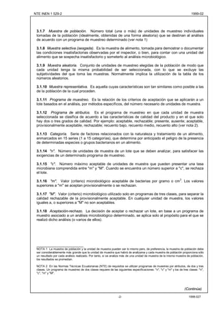 NTE INEN 1 529-2                                                                                                           1999-02




 3.1.7 Muestra de población. Número total (una o más) de unidades de muestreo individuales
 tomadas de la población (idealmente, obtenidas de una forma aleatoria) que se destinan al análisis
 de acuerdo con un programa de muestreo determinado (ver nota 1)

 3.1.8 Muestra selectiva (sesgada). Es la muestra de alimento, tomada para demostrar o documentar
 las condiciones insatisfactorias observadas por el inspector, o bien, para contar con una unidad del
 alimento que se sospecha insatisfactorio y someterlo al análisis microbiológico.

 3.1.9 Muestra aleatoria. Conjunto de unidades de muestreo elegidas de la población de modo que
 cada unidad tenga la misma probabilidad de ser seleccionada, con lo que se excluye las
 subjetividades del que toma las muestras. Normalmente implica la utilización de la tabla de los
 números aleatorios.

 3.1.10 Muestra representativa. Es aquella cuyas características son tan similares como posible a las
 de la población de la cual proceden.

 3.1.11 Programa de muestreo. Es la relación de los criterios de aceptación que se aplicarán a un
 lote basados en el análisis, por métodos específicos, del número necesario de unidades de muestra.

 3.1.12 Programa de atributos. Es el programa de muestreo en que cada unidad de muestra
 seleccionada se clasifica de acuerdo a las características de calidad del producto y en el que solo
 hay dos o tres grados de calidad. Por ejemplo: aceptable, rechazable; presente, ausente; aceptable,
 provisionalmente aceptable, rechazable; recuento bajo, recuento medio, recuento alto (ver nota 2).

 3.1.13 Categoría. Serie de factores relacionados con la naturaleza y tratamiento de un alimento,
 enmarcados en 15 series (1 a 15 categorías), que determina por anticipado el peligro de la presencia
 de determinadas especies o grupos bacterianos en un alimento.

 3.1.14 "n". Número de unidades de muestra de un lote que se deben analizar, para satisfacer las
 exigencias de un determinado programa de muestreo.

 3.1.15 "c". Número máximo aceptable de unidades de muestra que pueden presentar una tasa
 microbiana comprendida entre "m" y "M". Cuando se encuentra un número superior a "c", se rechaza
 el lote.

 3.1.16 "m". Valor (criterio) microbiológico aceptable de bacterias por gramo o cm3. Los valores
 superiores a "m" se aceptan provisionalmente o se rechazan.

 3.1.17 "M". Valor (criterio) microbiológico utilizado solo en programas de tres clases, para separar la
 calidad rechazable de la provisionalmente aceptable. En cualquier unidad de muestra, los valores
 iguales a, o superiores a "M" no son aceptables.

 3.1.18 Aceptación-rechazo. La decisión de aceptar o rechazar un lote, en base a un programa de
 muestro asociado a un análisis microbiológico determinado, se aplica solo al propósito para el que se
 realizó dicho análisis (o varios de ellos).




 _______________________
 NOTA 1 La muestra de población y la unidad de muestra pueden ser lo mismo pero, de preferencia, la muestra de población debe
 ser considerablemente más grande que la unidad de muestra que habrá de analizarse y cada muestra de población proporciona sólo
 un resultado por cada análisis realizado. Por tanto, si se analiza más de una unidad de muestra de la misma muestra de población,
 los resultados se promedian.

 NOTA 2 En las Normas Técnicas Ecuatorianas (NTE) de requisitos se utilizan programas de muestreo por atributos, de dos y tres
 clases. Un programa de muestreo de dos clases requiere de las siguientes especificaciones: "n", "c" y "m" y los de tres clases: "n",
 "c", "m" y "M".




                                                                                                                     (Continúa)

                                                                 -2-                                                     1998-027
 