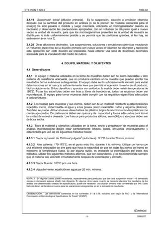 NTE INEN 1 529-2                                                                                                      1999-02



 3.1.19 Suspensión inicial (dilución primaria). Es la suspensión, solución o emulsión obtenida
 después que la cantidad del producto en análisis (o de la porción de muestra preparada para el
 ensayo) ha sido pesada o medida y luego mezclada, utilizando un homogeneizador cuando es
 necesario y observando las precauciones apropiadas, con un volumen de diluyente igual a nueve
 veces la unidad de muestra, para que los microorganismos presentes en la unidad de muestra se
 distribuyan lo más uniformemente posible y se permita que las partículas grandes, si las hay, se
 sedimenten (ver nota 3).

 3.1.20 Otras diluciones decimales. Las suspensiones, soluciones o emulsiones obtenidas mezclando
 un volumen específico de la dilución primaria con nueve veces el volumen del diluyente y repitiendo
 esta operación con cada dilución así preparada, hasta obtener una serie de diluciones decimales
 adecuada para la inoculación del medio de cultivo.


                                     4. EQUIPO, MATERIAL Y DILUYENTES

 4.1 Generalidades

 4.1.1 El equipo y material utilizados en la toma de muestras deben ser de acero inoxidable u otro
 material de resistencia adecuada, que no produzca cambios en la muestra que puedan afectar los
 resultados de los exámenes subsiguientes. El equipo debe ser lo suficientemente robusto para evitar
 deformaciones en el uso y lo suficientemente leve que permita al operador moverlo en el producto,
 fácil y rápidamente. Si los utensilios o aparatos son soldados, la suelda debe resistir temperaturas de
 180°C. Todas las superficies deben ser lisas y libres de hendeduras, todas las esquinas deben ser
 redondeadas. El equipo para tomar muestras debe cumplir con los requisitos específicos adecuados
 a cada producto.

 4.1.2 Los frascos para muestras y sus cierres, deben ser de un material resistente a esterilizaciones
 repetidas, inerte, impermeable al agua y a las grasas (acero inoxidable, vidrio y algunos plásticos).
 También se puede utilizar envases desechables de plástico, hojas de aluminio o fundas plásticas con
 cierres apropiados. De preferencia deben ser opacos y de capacidad y forma adecuadas para tomar
 la unidad de muestra deseada. Los frascos para productos sólidos, semisólidos o viscosos deben ser
 de boca ancha.

 4.1.3 Todo el material y utensilios utilizados en la toma, envío y preparación de muestras para el
 análisis microbiológico deben estar perfectamente limpios, secos, envueltos individualmente y
 estérilizados por uno de los siguientes métodos físicos:
                                                         2
 4.1.3.1 Vapor a presión de 15 libras/ pulgada (autoclave): 121°C durante 20 min, mínimo.

 4.1.3.2 Aire caliente: 170-175°C, en el punto más frío, durante 1 h, mínimo. Utilizar un horno con
 una eficiente circulación de aire para que haya la seguridad de que en todas las partes del horno se
 mantiene la temperatura fijada. Si por alguna razón, es imposible la esterilización por estos dos
 métodos, utilizar los siguientes métodos alternos, que son secundarios, y se los recomienda siempre
 que el material sea utilizado inmediatamente después de esterilizado y enfriado.

 4.1.3.3 Vapor fluente: 100°C por una hora.

 4.1.3.4 Agua hirviente: ebullición en agua por 20 min, mínimo.

 ________________________
 NOTA 3 En algunos casos puede necesitarse, especialmente para productos que dan una suspensión inicial 1+9 demasiado
 viscosa o demasiado espesa, añadir más diluyente. En algunos otros casos, cuando se necesita relacionar los resultados de los
 análisis con determinados criterios de especificación, puede ser necesario una dilución primaria más concentrada que 1+9. Estos
 factores deben ser tenidos en cuenta para las operaciones subsiguientes y/o en la expresión de resultados.

 ______________________________
 OBSERVACIÓN. Las definiciones contenidas en los numerales 3.1 al 3.18, inclusive, son según la FAO y la "International
 Commission on Microbiological Specifications for Foods" (ICMSF).




                                                                                                                 (Continúa)

                                                               -3-                                                  1998-027
 