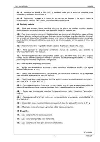 NTE INEN 1 529-2                                                                                1999-02



 4.1.3.5 Inmersión en etanol al 96% (v/v) y flameado hasta que el etanol se consuma. Para
 materiales que resisten la llama directa.

 4.1.3.6 Combustión: exponer a la llama de un mechero de Bunsen o de alcohol hasta la
 incandescencia y enfriar. Para objetos que resistan la incandescencia.

 4.2 Equipo y material

 4.2.1 Para abrir envases: tijeras, cuchillos, abridores de latas y de botellas, martillos, alicates,
 destornilladores, herramienta especial para abrir cajas de cartón, bisturíes, etc.

 4.2.2 Para tomar muestras: sierras; sondas especiales que penetren en el producto y corten un trozo
 cilíndrico; taladros; cucharas; cucharones de draga; pinzas; tenedores; torundas; plantillas de metal,
 con un cuadrado de superficie conocida recortado en el centro; fundas plásticas con cierre apropiado;
 papel aluminio; compuesto obturante, para cerrar los orificios dejados en los quesos al tomar las
 muestras.

 4.2.3 Para tomar muestras congeladas: taladro eléctrico de alta velocidad, hacha, cincel.

 4.2.4   Para controlar la temperatura: termómetro manual de cuadrante, para controlar la
 temperataura ambiente y del producto.

 4.2.5 Para transportar muestras: refrigeradora portátil capaz de enfriar hasta 0°C a 5°C en poco
 tiempo. Nevera isotérmica con cierre hermético y material aislante entre la pared interna y la externa,
 para transportar muestras congeladas o refrigeradas.

 4.2.6 Para etiquetar: etiquetas y marcadores.

 4.2.7 Equipo para esterilización: autoclave u horno portátiles o mechero de alcohol, y un agente
 desinfectante (alcohol al 70%).

 4.2.8 Equipo para mantener muestras: refrigeradora, para almacenar muestras a 2°C y congelador
 para almacenar a temperaturas menores de -20°C.

 4.2.9 Equipo para descongelar muestras: baño de agua controlado termostáticamente con agitador,
 que opere 37 ± 1°C y otro, a 45 ± 1°C.

 4.2.10 Frascos para muestras: frascos de boca ancha con tapa de rosca, envases desechables de
 plástico. Para el transporte de muestras deben ser de un material que absorba los golpes.

 4.2.11 Equipo para homogeneizar muestras: homogeneizadores, vortex, trituradores, "stomacher",
 molinos.

 4.2.12 Equipo para medir el pH: pH metro, con compensación de temperatura y sensibilidad de 0,1
 de unidad de pH.

 4.2.13 Equipo para pesar muestras: Balanza con exactitud clase II y graduación mínima de 0,1 g.

 4.2.14 Materiales varios: erlenmeyers, probetas, tubos, pipetas, jeringuillas.

 4.3 Diluyentes

 4.3.1 Agua peptona al 0,1% : para uso general.

 4.3.2 Agua peptona tamponada: para Salmonella.

 4.3.3 Agua peptona sal al 15%: para extremamente halófilos.




                                                                                             (Continúa)

                                                    -4-                                        1998-027
 