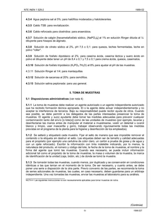 NTE INEN 1 529-2                                                                                          1999-02



 4.3.4 Agua peptona sal al 5%: para halófilos moderados y halotolerantes.

 4.3.5 Caldo TSB: para revitalización.

 4.3.6 Caldo reforzado para clostridios: para anaerobios.

 4.3.7 Solución de calgón [hexametafosfato sódico, (NaPO3)6] al 1% en solución Ringer diluida al ¼:
 diluyente para hisopos de alginato.

 4.3.8 Solución de citrato sódico al 2%, pH 7,5 ± 0,1: para quesos, leches fermentadas, leche en
 polvo "roller".

 4.3.9 Solución de fosfato dipotásico al 2%: para caseína ácida, caseína láctica y suero ácido en
 polvo el diluyente debe tener un pH de 8,4 ± 0,1 y 7,5 ± 0,1 para crema ácida, quesos, caseínatos.

 4.3.10 Solución de fosfato tripotásico (K3PO4.7H2O) al 8% para ajustar el pH de las muestras.

 4.3.11 Solución Ringer al 1/4: para mantequillas

 4.3.12 Solución de sacarosa al 20%: para osmófilos.

 4.3.13 Solución salina peptonada: para uso general.


                                               5. TOMA DE MUESTRAS

 5.1 Disposiciones administrativas (ver nota 4)

 5.1.1 La toma de muestras debe realizar un agente autorizado o un agente independiente autorizado
 que ha recibido formación técnica apropiada. El o la agente debe actuar independientemente y no
 aceptar la interferencia de terceros. Bajo su responsabilidad puede recibir ayuda de otros. Cuando
 sea posible, se debe permitir a los delegados de las partes interesadas presenciar la toma de
 muestras. El agente y su(s) ayudante debe tomar las medidas adecuadas para prevenir cualquier
 contaminación tanto del envío [o lote(s)] como de las unidades de muestreo (por ejemplo, lavarse y
 desinfectarse las manos antes de manipular el material a muestrearse, vestir un delantal u overol
 blanco y limpio, usar mascarilla y gorro, trabajar observando rigurosamente todas las medidas
 previstas en el programa de la planta para la higiene y desinfección de los empleados).

 5.1.2 Se sellará y etiquetará cada muestra. Fijar el sello de manera que sea imposible remover el
 contenido o la etiqueta sin destruir el sello. Las etiquetas deben ser de tamaño y calidad adecuadas
 para el propósito (por ejemplo una cartulina de color claro, un cartón a prueba de grasa y de agua y
 con un ojete reforzado). Escribir la información con tinta indeleble indicando, por lo menos, la
 naturaleza del producto, el número y código del lote, la fecha de la toma de muestras, el nombre y la
 firma del agente que tomó las muestras. Cuando sea necesario, se puede incluir información
 adicional tal como el propósito de la toma de muestras, la masa o volumen de la muestra, la marca
 de identificación de la unidad (caja, bidón, etc.) de donde se tomó la muestra.

 5.1.3 Se tomarán todas las muestras, cuando menos, por duplicado y se conservarán en condiciones
 idénticas a las que tenían en el momento de la toma. De ser necesario, y cuanto antes, se debe
 poner una serie a disposición de la otra parte. Previo convenio de las partes, se recomienda la toma
 de series adicionales de muestras, las cuales, en caso necesario, deben guardarse para un arbitraje
 independiente. Una vez tomadas las muestras, enviar las muestras al laboratorio para su análisis.
 ___________________________
 NOTA 4 Las siguientes instrucciones no son necesariamente aplicables para tomar muestras de rutina.




                                                                                                       (Continúa)

                                                              -5-                                        1998-027
 