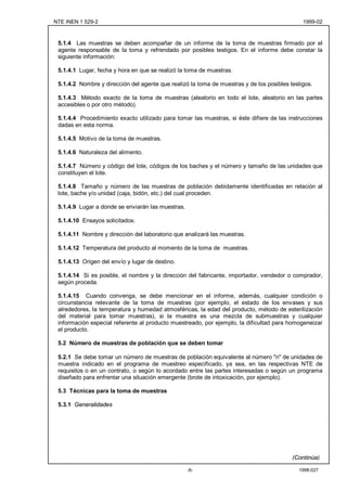 NTE INEN 1 529-2                                                                              1999-02



 5.1.4 Las muestras se deben acompañar de un informe de la toma de muestras firmado por el
 agente responsable de la toma y refrendado por posibles testigos. En el informe debe constar la
 siguiente información:

 5.1.4.1 Lugar, fecha y hora en que se realizó la toma de muestras.

 5.1.4.2 Nombre y dirección del agente que realizó la toma de muestras y de los posibles testigos.

 5.1.4.3 Método exacto de la toma de muestras (aleatorio en todo el lote, aleatorio en las partes
 accesibles o por otro método).

 5.1.4.4 Procedimiento exacto utilizado para tomar las muestras, si éste difiere de las instrucciones
 dadas en esta norma.

 5.1.4.5 Motivo de la toma de muestras.

 5.1.4.6 Naturaleza del alimento.

 5.1.4.7 Número y código del lote, códigos de los baches y el número y tamaño de las unidades que
 constituyen el lote.

 5.1.4.8 Tamaño y número de las muestras de población debidamente identificadas en relación al
 lote, bache y/o unidad (caja, bidón, etc.) del cual proceden.

 5.1.4.9 Lugar a donde se enviarán las muestras.

 5.1.4.10 Ensayos solicitados.

 5.1.4.11 Nombre y dirección del laboratorio que analizará las muestras.

 5.1.4.12 Temperatura del producto al momento de la toma de muestras.

 5.1.4.13 Origen del envío y lugar de destino.

 5.1.4.14 Si es posible, el nombre y la dirección del fabricante, importador, vendedor o comprador,
 según proceda.

 5.1.4.15 Cuando convenga, se debe mencionar en el informe, además, cualquier condición o
 circunstancia relevante de la toma de muestras (por ejemplo, el estado de los envases y sus
 alrededores, la temperatura y humedad atmosféricas, la edad del producto, método de esterilización
 del material para tomar muestras), si la muestra es una mezcla de submuestras y cualquier
 información especial referente al producto muestreado, por ejemplo, la dificultad para homogeneizar
 el producto.

 5.2 Número de muestras de población que se deben tomar

 5.2.1 Se debe tomar un número de muestras de población equivalente al número "n" de unidades de
 muestra indicado en el programa de muestreo especificado, ya sea, en las respectivas NTE de
 requisitos o en un contrato, o según lo acordado entre las partes interesadas o según un programa
 diseñado para enfrentar una situación emergente (brote de intoxicación, por ejemplo).

 5.3 Técnicas para la toma de muestras

 5.3.1 Generalidades




                                                                                          (Continúa)

                                                   -6-                                      1998-027
 