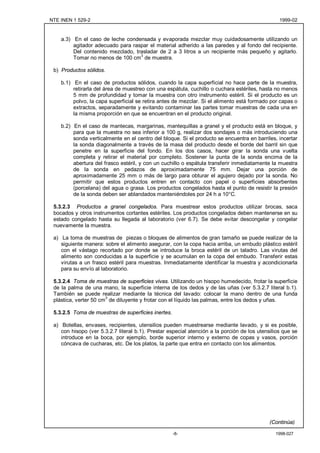 NTE INEN 1 529-2                                                                                 1999-02


    a.3) En el caso de leche condensada y evaporada mezclar muy cuidadosamente utilizando un
         agitador adecuado para raspar el material adherido a las paredes y al fondo del recipiente.
         Del contenido mezclado, trasladar de 2 a 3 litros a un recipiente más pequeño y agitarlo.
         Tomar no menos de 100 cm3 de muestra.

 b) Productos sólidos.

    b.1) En el caso de productos sólidos, cuando la capa superficial no hace parte de la muestra,
         retirarla del área de muestreo con una espátula, cuchillo o cuchara estériles, hasta no menos
         5 mm de profundidad y tomar la muestra con otro instrumento estéril. Si el producto es un
         polvo, la capa superficial se retira antes de mezclar. Si el alimento está formado por capas o
         extractos, separadamente y evitando contaminar las partes tomar muestras de cada una en
         la misma proporción en que se encuentran en el producto original.

    b.2) En el caso de mantecas, margarinas, mantequillas a granel y el producto está en bloque, y
         para que la muestra no sea inferior a 100 g, realizar dos sondajes o más introduciendo una
         sonda verticalmente en el centro del bloque. Si el producto se encuentra en barriles, incertar
         la sonda diagonalmente a través de la masa del producto desde el borde del barril sin que
         penetre en la superficie del fondo. En los dos casos, hacer girar la sonda una vuelta
         completa y retirar el material por completo. Sostener la punta de la sonda encima de la
         abertura del frasco estéril, y con un cuchillo o espátula transferir inmediatamente la muestra
         de la sonda en pedazos de aproximadamente 75 mm. Dejar una porción de
         aproximadamente 25 mm o más de largo para obturar el agujero dejado por la sonda. No
         permitir que estos productos entren en contacto con papel o superficies absorbentes
         (porcelana) del agua o grasa. Los productos congelados hasta el punto de resistir la presión
         de la sonda deben ser ablandados manteniéndoles por 24 h a 10°C.

 5.3.2.3 Productos a granel congelados. Para muestrear estos productos utilizar brocas, saca
 bocados y otros instrumentos cortantes estériles. Los productos congelados deben mantenerse en su
 estado congelado hasta su llegada al laboratorio (ver 6.7). Se debe evitar descongelar y congelar
 nuevamente la muestra.

 a) La toma de muestras de piezas o bloques de alimentos de gran tamaño se puede realizar de la
    siguiente manera: sobre el alimento asegurar, con la copa hacia arriba, un embudo plástico estéril
    con el vástago recortado por donde se introduce la broca estéril de un taladro. Las virutas del
    alimento son conducidas a la superficie y se acumulan en la copa del embudo. Transferir estas
    virutas a un frasco estéril para muestras. Inmediatamente identificar la muestra y acondicionarla
    para su envío al laboratorio.

 5.3.2.4 Toma de muestras de superficies vivas. Utilizando un hisopo humedecido, frotar la superficie
 de la palma de una mano, la superficie interna de los dedos y de las uñas (ver 5.3.2.7 literal b.1).
 También se puede realizar mediante la técnica del lavado: colocar la mano dentro de una funda
 plástica, verter 50 cm3 de diluyente y frotar con el líquido las palmas, entre los dedos y uñas.

 5.3.2.5 Toma de muestras de superficies inertes.

 a) Botellas, envases, recipientes, utensilios pueden muestrearse mediante lavado, y si es posible,
    con hisopo (ver 5.3.2.7 literal b.1). Prestar especial atención a la porción de los utensilios que se
    introduce en la boca, por ejemplo, borde superior interno y externo de copas y vasos, porción
    cóncava de cucharas, etc. De los platos, la parte que entra en contacto con los alimentos.




                                                                                             (Continúa)

                                                    -8-                                        1998-027
 