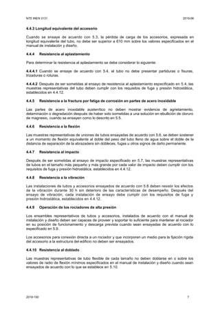 NTE INEN 3131 2019-06
2019-150 7
4.4.3 Longitud equivalente del accesorio
Cuando se ensaye de acuerdo con 5.3, la pérdida de carga de los accesorios, expresada en
longitud equivalente del tubo, no debe ser superior a 610 mm sobre los valores especificados en el
manual de instalación y diseño.
4.4.4 Resistencia al aplastamiento
Para determinar la resistencia al aplastamiento se debe considerar lo siguiente:
4.4.4.1 Cuando se ensaye de acuerdo con 5.4, el tubo no debe presentar partiduras o fisuras,
trizaduras o roturas.
4.4.4.2 Después de ser sometidas al ensayo de resistencia al aplastamiento especificado en 5.4, las
muestras representativas del tubo deben cumplir con los requisitos de fuga y presión hidrostática,
establecidos en 4.4.12.
4.4.5 Resistencia a la fractura por fatiga de corrosión en partes de acero inoxidable
Las partes de acero inoxidable austenítico no deben mostrar evidencia de agrietamiento,
delaminación o degradación después de haber sido sometidas a una solución en ebullición de cloruro
de magnesio, cuando se ensayen como lo descrito en 5.5.
4.4.6 Resistencia a la flexión
Las muestras representativas de uniones de tubos ensayadas de acuerdo con 5.6, se deben sostener
a un momento de flexión equivalente al doble del peso del tubo lleno de agua sobre el doble de la
distancia de separación de la abrazadera sin dobleces, fugas u otros signos de daño permanente.
4.4.7 Resistencia al impacto
Después de ser sometidas al ensayo de impacto especificado en 5.7, las muestras representativas
de tubos en el tamaño más pequeño y más grande por cada valor de impacto deben cumplir con los
requisitos de fuga y presión hidrostática, establecidos en 4.4.12.
4.4.8 Resistencia a la vibración
Las instalaciones de tubos y accesorios ensayados de acuerdo con 5.8 deben resistir los efectos
de la vibración durante 30 h sin deterioro de las características de desempeño. Después del
ensayo de vibración, cada instalación de ensayo debe cumplir con los requisitos de fuga y
presión hidrostática, establecidos en 4.4.12.
4.4.9 Operación de los rociadores de alta presión
Los ensambles representativos de tubos y accesorios, instalados de acuerdo con el manual de
instalación y diseño deben ser capaces de proveer y soportar lo suficiente para mantener al rociador
en su posición de funcionamiento y descarga prevista cuando sean ensayadas de acuerdo con lo
especificado en 5.9.
Los accesorios para conexión directa a un rociador y que incorporen un medio para la fijación rígida
del accesorio a la estructura del edificio no deben ser ensayados.
4.4.10 Resistencia al doblado
Las muestras representativas de tubo flexible de cada tamaño no deben doblarse en o sobre los
valores de radio de flexión mínimos especificados en el manual de instalación y diseño cuando sean
ensayados de acuerdo con lo que se establece en 5.10.
 