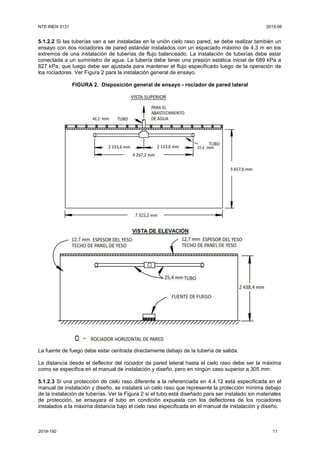 NTE INEN 3131 2019-06
2019-150 11
5.1.2.2 Si las tuberías van a ser instaladas en la unión cielo raso pared, se debe realizar también un
ensayo con dos rociadores de pared estándar instalados con un espaciado máximo de 4,3 m en los
extremos de una instalación de tuberías de flujo balanceado. La instalación de tuberías debe estar
conectada a un suministro de agua. La tubería debe tener una presión estática inicial de 689 kPa a
827 kPa, que luego debe ser ajustada para mantener el flujo especificado luego de la operación de
los rociadores. Ver Figura 2 para la instalación general de ensayo.
FIGURA 2. Disposición general de ensayo - rociador de pared lateral
La fuente de fuego debe estar centrada directamente debajo de la tubería de salida.
La distancia desde el deflector del rociador de pared lateral hasta el cielo raso debe ser la máxima
como se especifica en el manual de instalación y diseño, pero en ningún caso superior a 305 mm.
5.1.2.3 Si una protección de cielo raso diferente a la referenciada en 4.4.12 está especificada en el
manual de instalación y diseño, se instalará un cielo raso que represente la protección mínima debajo
de la instalación de tuberías. Ver la Figura 2 si el tubo está diseñado para ser instalado sin materiales
de protección, se ensayara el tubo en condición expuesta con los deflectores de los rociadores
instalados a la máxima distancia bajo el cielo raso especificada en el manual de instalación y diseño.
 