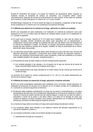 NTE INEN 3131 2019-06
2019-150 12
5.1.2.4 El cronómetro del ensayo y el equipo de medición de temperatura deben empezar su
medición cuando el recipiente de ensayo es encendido. Los rociadores deben operar
automáticamente. Después de iniciado el funcionamiento de cada rociador, el flujo debe ser ajustado
para mantener un flujo total igual a un máximo de 1,41 L/s por rociador.
5.1.2.5 Extinguir después de 10 min la fuente de fuego en el recipiente y suspender el flujo de agua
de los rociadores en un máximo de 5 min posteriores a la extinción del fuego.
5.1.3 Método para determinar la resistencia al fuego, aplicación en sótano sin acabado
5.1.3.1 Los ensambles de tubos destinados a la instalación sin material de protección como está
dispuesto en 4.4.12 y en cielos rasos de sótanos sin acabado deben cumplir con lo establecido en
5.1; excepto lo siguiente:
a) El cuarto para el ensayo, descrito en 5.1.2.2 debe tener instalado un cielo raso de sótano sin
acabado, simulado, usando rociadores que deben estar separados con un espaciamiento y
configuración máxima para proteger la superficie del cielo raso del sótano como se especifica en
el manual de instalación y diseño. Se permite un bloqueo permanente destinado a reducir el
escape del calor desde la cavidad de la vigueta, instalado en toda la profundidad de la misma,
para dividir áreas más grandes;
b) Los elementos estructurales expuestos deben estar situados a la altura del cielo raso, al fondo del
elemento estructural, espaciado y construcción para cumplir tiempos de respuesta máximos y
mínimos de rociadores (comúnmente entre cuatro rociadores y entre dos rociadores en el mismo
tubo instalado paralelo a las viguetas, respectivamente); y
c) El ensamble de tubos se debe instalar en las dos configuraciones siguientes:
1) Los ramales paralelos a las viguetas y en el espacio de la viga por encima de la fuente de
fuego a la profundidad máxima en el espacio de la viga; y
2) El eje perpendicular a las vigas ubicadas en el cordón inferior de las mismas por encima de la
fuente de fuego.
La ubicación de la tubería en ambas configuraciones 5.1.4.1 (d) (1) y (2) estará directamente por
encima de la fuente de fuego.
5.1.4 Método de ensayo de exposición al fuego, aplicación a tuberías verticales
5.1.4.1 Los tubos ensamblados destinados para instalación como suministro vertical (elevador) sin
materiales de protección de acuerdo con lo descrito en 4.4.12 deben cumplir con lo establecido en
5.1, tomando en cuenta las siguientes condiciones:
a) El elevador debe instalarse verticalmente a lo largo de una pared y horizontalmente a una altura
representativa del cielo raso de la configuración especificada en el manual de instalación y diseño.
Cuando el manual de diseño permite que las tuberías lleguen a través de una losa de sótano o
sobresalen a través de la pared a una altura inferior a la altura de la bandeja de acero que
contiene el heptano, se debe considerar como ensayo representativo con el sistema de tuberías
vertical que comienza a la altura igual al recipiente de acero;
b) La fuente de fuego debe encontrarse a lo largo de la pared debajo del elevador vertical;
c) Los rociadores deben estar situados a una distancia máxima del elevador especificado en el
manual de instalación y diseño; y
d) Los ensayos se llevarán a cabo con la tubería situada en dos lugares:
1) verticalmente a lo largo de una pared; y
 