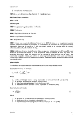 NTE INEN 3131 2019-06
2019-150 13
2) verticalmente en una esquina.
5.2 Método para determinar el coeficiente de fricción del tubo
5.2.1 Reactivos y materiales
5.2.1.1 Agua
5.2.2 Equipos
5.2.2.1 Equipo de ensayo de pérdidas por fricción.
5.2.2.2 Piezómetro.
5.2.2.3 Manómetro diferencial de mercurio.
5.2.2.4 Equipo de medición de flujo.
5.2.3 Procedimiento
5.2.3.1 Instalar una muestra de tubo de al menos 6,1 m (20 ft) de largo en un equipo de ensayo de
pérdidas por fricción. Instalar un piezómetro en cada extremo de la muestra de tubo y conectar a un
manómetro diferencial de mercurio. El flujo de agua a través de la muestra debe ser medido
utilizando un dispositivo de medición de flujo.
5.2.3.2 Establecer al menos cinco diferentes flujos de agua con velocidades entre 3,1 m/s y 5,5 m/s a
través de la muestra de ensayo, la caída de presión entre piezómetros de cada flujo debe ser
registrada. El ensayo debe ser repetido con la muestra de tubo removida de la línea y los
piezómetros acoplados entre sí. Los valores de caída de presión obtenidos serán luego sustraídos de
los resultados del ensayo con la muestra de tubo en la línea para obtener la caída de presión de las
muestras de tubos.
5.2.4 Cálculos
El coeficiente de fricción de Hazen-Williams se calcula usando la siguiente ecuación:
Sistema Internacional de Unidades
𝑝 𝑚 = 6,05 × (
𝑄 𝑚
1,85
𝐶1,85 × 𝑑 𝑚
4,87) 105
(1)
donde
pm son las pérdidas por presión o carga expresadas en bares por metro de tubo (bar/m);
Qm es el caudal, expresado en litros por minuto (L/min);
C es el coeficiente de pérdida por fricción (adimensional);
dm es el diámetro interno real de la tubería, expresado en milímetros (mm).
Sistema Inglés de Unidades
𝐶 =
2,26 𝑄
𝑑2,63 𝑥 𝑝0,54 (2)
donde
Q es el caudal de agua expresado en galones por minuto (gal/min),
d es el diámetro interno expresado en pulgadas (in),
p es la pérdida de presión o carga expresada en psi por pie de tubo (psi/ft).
 
