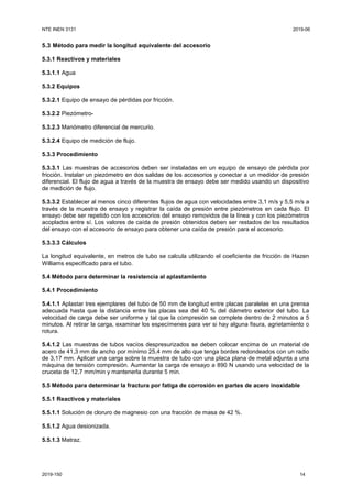 NTE INEN 3131 2019-06
2019-150 14
5.3 Método para medir la longitud equivalente del accesorio
5.3.1 Reactivos y materiales
5.3.1.1 Agua
5.3.2 Equipos
5.3.2.1 Equipo de ensayo de pérdidas por fricción.
5.3.2.2 Piezómetro-
5.3.2.3 Manómetro diferencial de mercurio.
5.3.2.4 Equipo de medición de flujo.
5.3.3 Procedimiento
5.3.3.1 Las muestras de accesorios deben ser instaladas en un equipo de ensayo de pérdida por
fricción. Instalar un piezómetro en dos salidas de los accesorios y conectar a un medidor de presión
diferencial. El flujo de agua a través de la muestra de ensayo debe ser medido usando un dispositivo
de medición de flujo.
5.3.3.2 Establecer al menos cinco diferentes flujos de agua con velocidades entre 3,1 m/s y 5,5 m/s a
través de la muestra de ensayo y registrar la caída de presión entre piezómetros en cada flujo. El
ensayo debe ser repetido con los accesorios del ensayo removidos de la línea y con los piezómetros
acoplados entre sí. Los valores de caída de presión obtenidos deben ser restados de los resultados
del ensayo con el accesorio de ensayo para obtener una caída de presión para el accesorio.
5.3.3.3 Cálculos
La longitud equivalente, en metros de tubo se calcula utilizando el coeficiente de fricción de Hazen
Williams especificado para el tubo.
5.4 Método para determinar la resistencia al aplastamiento
5.4.1 Procedimiento
5.4.1.1 Aplastar tres ejemplares del tubo de 50 mm de longitud entre placas paralelas en una prensa
adecuada hasta que la distancia entre las placas sea del 40 % del diámetro exterior del tubo. La
velocidad de carga debe ser uniforme y tal que la compresión se complete dentro de 2 minutos a 5
minutos. Al retirar la carga, examinar los especímenes para ver si hay alguna fisura, agrietamiento o
rotura.
5.4.1.2 Las muestras de tubos vacíos despresurizados se deben colocar encima de un material de
acero de 41,3 mm de ancho por mínimo 25,4 mm de alto que tenga bordes redondeados con un radio
de 3,17 mm. Aplicar una carga sobre la muestra de tubo con una placa plana de metal adjunta a una
máquina de tensión compresión. Aumentar la carga de ensayo a 890 N usando una velocidad de la
cruceta de 12,7 mm/min y mantenerla durante 5 min.
5.5 Método para determinar la fractura por fatiga de corrosión en partes de acero inoxidable
5.5.1 Reactivos y materiales
5.5.1.1 Solución de cloruro de magnesio con una fracción de masa de 42 %.
5.5.1.2 Agua desionizada.
5.5.1.3 Matraz.
 