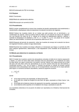 NTE INEN 3131 2019-06
2019-150 15
5.5.1.4 Condensador de 762 mm de largo.
5.5.2 Equipos
5.5.2.1 Termómetro.
5.5.2.2 Manta de calentamiento eléctrica.
5.5.2.3 Microscopio con aumento de 25X.
5.5.3 Procedimiento
5.5.3.1 Limpiar completamente al menos tres muestras de tamaño representativo del revestimiento o
recubrimiento y desengrasar antes de exponerse a la solución de cloruro de magnesio.
5.5.3.2 Colocar las muestras dentro de un matraz que esté provisto con un termómetro y un
condensador de vapores. Llenar el matraz hasta la mitad con una solución de cloruro de magnesio
con una fracción de masa de 42 %, colocar en la manta de calentamiento eléctrico, calentar y
controlar la temperatura de ebullición a 150 °C ± 1 °C (302 °F ± 2 °F). Las piezas de la muestra
deben ser desmontables. La duración de la exposición debe ser de 150 h.
5.5.3.3 Después del período de exposición, retirar las muestras de ensayo de la solución de cloruro
de magnesio hirviendo y aclarar en agua desionizada.
5.5.3.4 Examinar las muestras de ensayo utilizando un microscopio que tenga un aumento de 25X
para cualquier agrietamiento, delaminación u otra degradación como resultado de la exposición al
ensayo.
5.6 Método para determinar la resistencia a la flexión
5.6.1 Procedimiento
5.6.1.1 Instalar las muestras usando dos abrazaderas ubicadas al doble de la máxima separación
y diseño. La unión de tubos debe estar centrada entre las abrazaderas. La instalación de tubos
se debe llenar con agua y presurizar a la presión nominal. Aplicar una carga puntual de la mitad
del peso del tubo lleno entre las abrazaderas en el punto central entre las dos abrazaderas y
mantenerla durante 1 min. Ver la Figura 3. También se permite un método de ensayo usando
espaciados entre abrazaderas más cortos con el correspondiente incremento de la carga aplicada
para lograr un momento de flexión equivalente, usando la siguiente ecuación:
𝑃 =
2𝜔𝐿 𝑟
2− 𝜔𝐿 𝑡
2
2𝐿 𝑡
(3)
donde
P es la carga puntual a ser expresada, en libras fuerza (lbf);
w es el peso por unidad de longitud de tubo lleno de agua, expresado en libras fuerza / pie,
(lbf/ft),
Lr es el doble de la distancia máxima de separación de soportes, expresada en pies (ft); y
Lt es la distancia entre soportes en la instalación de ensayo, expresada en pies (ft).
Los resultados obtenidos en la ecuación (3) deben ser reportados en el Sistema Internacional de
Unidades.
 