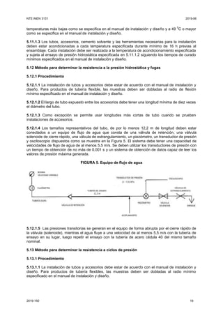 NTE INEN 3131 2019-06
2019-150 19
temperaturas más bajas como se especifica en el manual de instalación y diseño y a 49
0
C o mayor
como se especifica en el manual de instalación y diseño.
5.11.1.3 Los tubos, accesorios, cemento solvente y las herramientas necesarias para la instalación
deben estar acondicionadas a cada temperatura especificada durante mínimo de 16 h previas al
ensamblaje. Cada instalación debe ser realizada a la temperatura de acondicionamiento especificada
y sujeta al ensayo de presión hidrostática especificada en 5.11.1.2 siguiendo los tiempos de curado
mínimos especificados en el manual de instalación y diseño.
5.12 Método para determinar la resistencia a la presión hidrostática y fugas
5.12.1 Procedimiento
5.12.1.1 La instalación de tubos y accesorios debe estar de acuerdo con el manual de instalación y
diseño. Para productos de tubería flexible, las muestras deben ser dobladas al radio de flexión
mínimo especificado en el manual de instalación y diseño.
5.12.1.2 El largo de tubo expuesto entre los accesorios debe tener una longitud mínima de diez veces
el diámetro del tubo.
5.12.1.3 Como excepción se permite usar longitudes más cortas de tubo cuando se prueben
instalaciones de accesorios.
5.12.1.4 Los tamaños representativos del tubo, de por lo menos 12,2 m de longitud deben estar
conectados a un equipo de flujo de agua que consta de una válvula de retención, una válvula
solenoide de cierre rápido, una válvula de estrangulamiento, un piezómetro, un transductor de presión
y osciloscopio dispuestos como se muestra en la Figura 5. El sistema debe tener una capacidad de
velocidades de flujo de agua de al menos 5,5 m/s. Se deben utilizar los transductores de presión con
un tiempo de obtención de no más de 0,001 s y un sistema de obtención de datos capaz de leer los
valores de presión máxima generada.
FIGURA 5. Equipo de flujo de agua
5.12.1.5 Las presiones transitorias se generan en el equipo de forma abrupta por el cierre rápido de
la válvula (solenoide), mientras el agua fluye a una velocidad de al menos 5,5 m/s con la tubería de
ensayo en su lugar, luego repetir el ensayo con la tubería de acero cédula 40 del mismo tamaño
nominal.
5.13 Método para determinar la resistencia a ciclos de presión
5.13.1 Procedimiento
5.13.1.1 La instalación de tubos y accesorios debe estar de acuerdo con el manual de instalación y
diseño. Para productos de tubería flexibles, las muestras deben ser dobladas al radio mínimo
especificado en el manual de instalación y diseño.
 