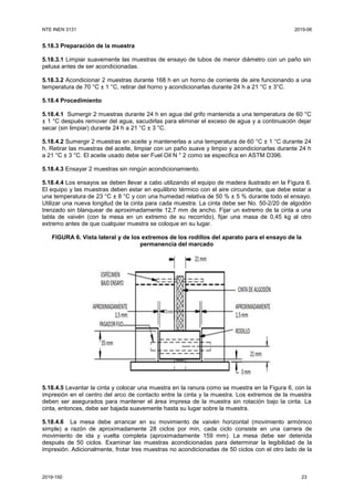 NTE INEN 3131 2019-06
2019-150 23
5.18.3 Preparación de la muestra
5.18.3.1 Limpiar suavemente las muestras de ensayo de tubos de menor diámetro con un paño sin
pelusa antes de ser acondicionadas.
5.18.3.2 Acondicionar 2 muestras durante 168 h en un horno de corriente de aire funcionando a una
temperatura de 70 °C ± 1 °C, retirar del horno y acondicionarlas durante 24 h a 21 °C ± 3°C.
5.18.4 Procedimiento
5.18.4.1 Sumergir 2 muestras durante 24 h en agua del grifo mantenida a una temperatura de 60 °C
± 1 °C después remover del agua, sacudirlas para eliminar el exceso de agua y a continuación dejar
secar (sin limpiar) durante 24 h a 21 °C ± 3 °C.
5.18.4.2 Sumergir 2 muestras en aceite y mantenerlas a una temperatura de 60 °C ± 1 °C durante 24
h. Retirar las muestras del aceite, limpiar con un paño suave y limpio y acondicionarlas durante 24 h
a 21 °C ± 3 °C. El aceite usado debe ser Fuel Oil N ° 2 como se especifica en ASTM D396.
5.18.4.3 Ensayar 2 muestras sin ningún acondicionamiento.
5.18.4.4 Los ensayos se deben llevar a cabo utilizando el equipo de madera ilustrado en la Figura 6.
El equipo y las muestras deben estar en equilibrio térmico con el aire circundante, que debe estar a
una temperatura de 23 °C ± 8 °C y con una humedad relativa de 50 % ± 5 % durante todo el ensayo.
Utilizar una nueva longitud de la cinta para cada muestra. La cinta debe ser No. 50-2/20 de algodón
trenzado sin blanquear de aproximadamente 12,7 mm de ancho. Fijar un extremo de la cinta a una
tabla de vaivén (con la mesa en un extremo de su recorrido), fijar una masa de 0,45 kg al otro
extremo antes de que cualquier muestra se coloque en su lugar.
FIGURA 6. Vista lateral y de los extremos de los rodillos del aparato para el ensayo de la
permanencia del marcado
5.18.4.5 Levantar la cinta y colocar una muestra en la ranura como se muestra en la Figura 6, con la
impresión en el centro del arco de contacto entre la cinta y la muestra. Los extremos de la muestra
deben ser asegurados para mantener el área impresa de la muestra sin rotación bajo la cinta. La
cinta, entonces, debe ser bajada suavemente hasta su lugar sobre la muestra.
5.18.4.6 La mesa debe arrancar en su movimiento de vaivén horizontal (movimiento armónico
simple) a razón de aproximadamente 28 ciclos por min, cada ciclo consiste en una carrera de
movimiento de ida y vuelta completa (aproximadamente 159 mm). La mesa debe ser detenida
después de 50 ciclos. Examinar las muestras acondicionadas para determinar la legibilidad de la
impresión. Adicionalmente, frotar tres muestras no acondicionadas de 50 ciclos con el otro lado de la
 