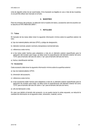 NTE INEN 3131 2019-06
2019-150 24
cinta de algodón antes de ser examinadas. Si la impresión es ilegible en una o más de las muestras,
no se permite utilizar ese marcado en el tubo.
6. MUESTREO
Para los ensayos del producto, la selección de la muestra de tubos y accesorios será de acuerdo con
lo descrito en NTE INEN-ISO 2859-1.
7. ROTULADO
7.1 Tubos
El marcado de los tubos debe incluir la siguiente información mínima sobre la superficie exterior de
tubo:
a) tipo de material plástico del tubo CPVC y código de designación;
b) diámetro nominal, presión nominal y temperatura nominal del tubo;
c) referencia a esta norma;
d) si los tubos están hechos para adaptarse a más de un diámetro exterior especificado para la
aplicación del rociador para fuego, se debe incluir la especificación del diámetro exterior tal como
“CTS” para el tamaño del tubo de cobre o “ips” para el tamaño del tubo de hierro;
e) fecha o identificación del lote;
7.2 Accesorios
Cada accesorio debe tener la siguiente información mínima sobre la superficie exterior:
a) tipo de material plástico CPVC;
b) dimensión del accesorio;
c) referencia a esta norma;
d) si los accesorios están hechos para adaptarse a más de un diámetro exterior especificado para la
aplicación de rociador para fuego, se debe incluir la especificación del diámetro exterior tal como
“CTS” para el tamaño del tubo de cobre o “ips” para el tamaño del tubo de hierro;
e) año de fabricación o lote.
En caso que debido al tamaño del accesorio, no se pueda marcar lo antes expuesto, se reducirá la
cantidad de información en el siguiente orden, dimensión, material, norma.
 