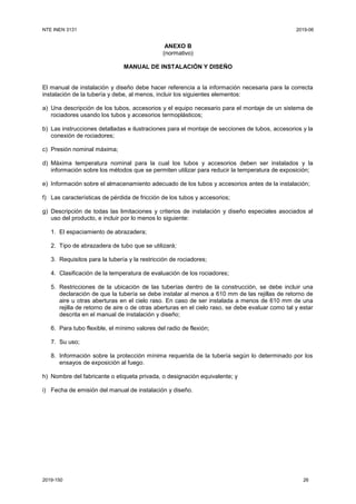 NTE INEN 3131 2019-06
2019-150 26
ANEXO B
(normativo)
MANUAL DE INSTALACIÓN Y DISEÑO
El manual de instalación y diseño debe hacer referencia a la información necesaria para la correcta
instalación de la tubería y debe, al menos, incluir los siguientes elementos:
a) Una descripción de los tubos, accesorios y el equipo necesario para el montaje de un sistema de
rociadores usando los tubos y accesorios termoplásticos;
b) Las instrucciones detalladas e ilustraciones para el montaje de secciones de tubos, accesorios y la
conexión de rociadores;
c) Presión nominal máxima;
d) Máxima temperatura nominal para la cual los tubos y accesorios deben ser instalados y la
información sobre los métodos que se permiten utilizar para reducir la temperatura de exposición;
e) Información sobre el almacenamiento adecuado de los tubos y accesorios antes de la instalación;
f) Las características de pérdida de fricción de los tubos y accesorios;
g) Descripción de todas las limitaciones y criterios de instalación y diseño especiales asociados al
uso del producto, e incluir por lo menos lo siguiente:
1. El espaciamiento de abrazadera;
2. Tipo de abrazadera de tubo que se utilizará;
3. Requisitos para la tubería y la restricción de rociadores;
4. Clasificación de la temperatura de evaluación de los rociadores;
5. Restricciones de la ubicación de las tuberías dentro de la construcción, se debe incluir una
declaración de que la tubería se debe instalar al menos a 610 mm de las rejillas de retorno de
aire u otras aberturas en el cielo raso. En caso de ser instalada a menos de 610 mm de una
rejilla de retorno de aire o de otras aberturas en el cielo raso, se debe evaluar como tal y estar
descrita en el manual de instalación y diseño;
6. Para tubo flexible, el mínimo valores del radio de flexión;
7. Su uso;
8. Información sobre la protección mínima requerida de la tubería según lo determinado por los
ensayos de exposición al fuego.
h) Nombre del fabricante o etiqueta privada, o designación equivalente; y
i) Fecha de emisión del manual de instalación y diseño.
 