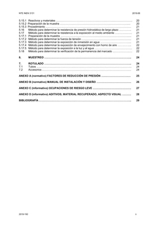 NTE INEN 3131 2019-06
2019-150 ii
5.15.1 Reactivos y materiales ………………………………………………………………………….. 20
5.15.2 Preparación de la muestra …………………………………………………………………..... 20
5.15.3 Procedimiento …………………………………………………………………………………… 21
5.16 Método para determinar la resistencia de presión hidrostática de largo plazo ………….. 21
5.17 Método para determinar la resistencia a la exposición al medio ambiente ………………. 21
5.17.1 Preparación de la muestra …………………………………………………………………….. 21
5.17.2 Método para determinar la fuerza de tensión ……………………………………………….. 21
5.17.3 Método para determinar la exposición de inmersión en agua …………………………….. 21
5.17.4 Método para determinar la exposición de envejecimiento con horno de aire ………….... 22
5.17.5 Método para determinar la exposición a la luz y al agua …………………………………… 22
5.18 Método para determinar la verificación de la permanencia del marcado ……………….… 22
6. MUESTREO …………………………………………………………………………………….. 24
7. ROTULADO …………………………………………………………………………………….. 24
7.1 Tubos …………………………………………………………………………………………….. 24
7.2 Accesorios ………………………………………………………………………………………. 24
ANEXO A (normativo) FACTORES DE REDUCCIÓN DE PRESIÓN …………………………… 25
ANEXO B (normativo) MANUAL DE INSTALACIÓN Y DISEÑO ………………………………… 26
ANEXO C (informativo) OCUPACIONES DE RIESGO LEVE ……………………………………. 27
ANEXO D (informativo) ADITIVOS, MATERIAL RECUPERADO, ASPECTO VISUAL ………. 28
BIBLIOGRAFÍA ………………………………………………………………………………………….. 29
 