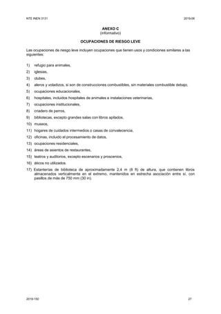 NTE INEN 3131 2019-06
2019-150 27
ANEXO C
(informativo)
OCUPACIONES DE RIESGO LEVE
Las ocupaciones de riesgo leve incluyen ocupaciones que tienen usos y condiciones similares a las
siguientes:
1) refugio para animales,
2) iglesias,
3) clubes,
4) aleros y voladizos, si son de construcciones combustibles, sin materiales combustible debajo,
5) ocupaciones educacionales,
6) hospitales, incluidos hospitales de animales e instalaciones veterinarias,
7) ocupaciones institucionales,
8) criadero de perros,
9) bibliotecas, excepto grandes salas con libros apilados,
10) museos,
11) hogares de cuidados intermedios o casas de convalecencia,
12) oficinas, incluido el procesamiento de datos,
13) ocupaciones residenciales,
14) áreas de asientos de restaurantes,
15) teatros y auditorios, excepto escenarios y proscenios,
16) áticos no utilizados.
17) Estanterías de biblioteca de aproximadamente 2,4 m (8 ft) de altura, que contienen libros
almacenados verticalmente en el extremo, mantenidos en estrecha asociación entre sí, con
pasillos de más de 750 mm (30 in).
 