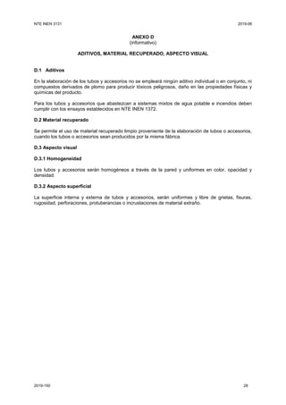 NTE INEN 3131 2019-06
2019-150 28
ANEXO D
(informativo)
ADITIVOS, MATERIAL RECUPERADO, ASPECTO VISUAL
D.1 Aditivos
En la elaboración de los tubos y accesorios no se empleará ningún aditivo individual o en conjunto, ni
compuestos derivados de plomo para producir tóxicos peligrosos, daño en las propiedades físicas y
químicas del producto.
Para los tubos y accesorios que abastezcan a sistemas mixtos de agua potable e incendios deben
cumplir con los ensayos establecidos en NTE INEN 1372.
D.2 Material recuperado
Se permite el uso de material recuperado limpio proveniente de la elaboración de tubos o accesorios,
cuando los tubos o accesorios sean producidos por la misma fábrica.
D.3 Aspecto visual
D.3.1 Homogeneidad
Los tubos y accesorios serán homogéneos a través de la pared y uniformes en color, opacidad y
densidad.
D.3.2 Aspecto superficial
La superficie interna y externa de tubos y accesorios, serán uniformes y libre de grietas, fisuras,
rugosidad, perforaciones, protuberancias o incrustaciones de material extraño.
 