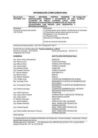 INFORMACIÓN COMPLEMENTARIA
Documento:
NTE INEN 3131
TÍTULO: SISTEMAS CONTRA INCENDIO EN
EDIFICACIONES. TUBERÍA Y ACCESORIOS DE POLI
(CLORURO DE VINILO) CLORADO (CPVC), PARA
SISTEMAS DE ROCIADORES AUTOMÁTICOS DE AGUA EN
OCUPACIONES CON RIESGO LEVE. REQUISITOS Y
MÉTODOS DE ENSAYO
Código ICS:
23.040.20
ORIGINAL:
Fecha de iniciación del estudio:
2017-03-09
REVISIÓN:
La Subsecretaría de la Calidad del Ministerio de Industrias
y Productividad aprobó este proyecto de norma
Oficialización con el Carácter de
por Resolución No.
publicado en el Registro Oficial No.
Fecha de iniciación del estudio:
Fechas de consulta pública: 2017-07-12 hasta 2017-09-11
Comité Técnico de Normalización: Tuberías plásticas y afines
Fecha de iniciación: 2017-03-09
Integrantes del Comité:
Fecha de aprobación: 2019-01-15
NOMBRES: INSTITUCIÓN REPRESENTADA:
Ing. Jaime Yánez (Presidente) ASEPLAS
Ing. Patricia Larco PLÁSTICOS RIVAL
Ing. Alfonso Neira CONSULTOR PRIVADO
Ing. Jorge Capelo TIGRE ECUADOR
Ing. Estefanía Abad CAMICOM
Ing. Oswaldo Santana TIGRE ECUADOR
Sr. Vicente Velarde EASYMAX S.A.
Ing. Mario Correa MIDUVI
Ing. Roberto Robalino MIDUVI
Tcnl. Philips Chan CUERPO DE BOMBEROS DE DURÁN
Myr. Santiago Peña BENEMÉRITO CUERPO DE BOMBEROS DE
GUAYAQUIL
Arq. Christopher Parker BENEMÉRITO CUERPO DE BOMBEROS DE
GUAYAQUIL
Ing. Carlos Guananga CUERPO DE BOMBEROS DEL DISTRITO
METROPOLITANO DE QUITO
Ing. Carlos Figueroa TUBERTOR
Ing. Luigi Lertora Velarde SUMINISTROS Y SERVICIOS TÉCNICOS
Ing. Jorge Landín MEXICHEM ECUADOR
Sr. Roberto Alvarado TUBYTEK
Ing. Daniel Gallardo PERFILPLAST DEL ECUADOR
Ing. Esteban Almeida
Ing. Carolina Aguilar
INEN - DIRECCIÓN TÉCNICA DE
NORMALIZACIÓN
INEN - DIRECCIÓN TÉCNICA DE
NORMALIZACIÓN
Ing. Paola Castillo (Secretaria Técnica) INEN - DIRECCIÓN TÉCNICA DE
NORMALIZACIÓN
Otros trámites:
La Subsecretaría de la Calidad del Ministerio de Producción, Comercio Exterior, Inversiones y Pesca
aprobó este proyecto de norma.
Oficializada como: Voluntaria Por Resolución Nro. MPCEIP-SC-2019-0117-R de 2019-06-04
Registro Oficial No. 516 de 2019-06-25
 