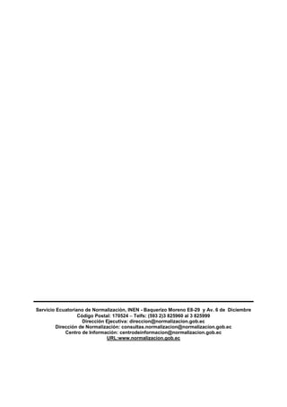 Servicio Ecuatoriano de Normalización, INEN - Baquerizo Moreno E8-29 y Av. 6 de Diciembre
Código Postal: 170524  Telfs: (593 2)3 825960 al 3 825999
Dirección Ejecutiva: direccion@normalizacion.gob.ec
Dirección de Normalización: consultas.normalizacion@normalizacion.gob.ec
Centro de Información: centrodeinformacion@normalizacion.gob.ec
URL:www.normalizacion.gob.ec
 