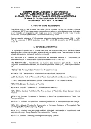 NTE INEN 3131 2019-06
2019-150 1
SISTEMAS CONTRA INCENDIO EN EDIFICACIONES
TUBERÍA Y ACCESORIOS DE POLI (CLORURO DE VINILO)
CLORADO (CPVC) PARA SISTEMA DE ROCIADORES AUTOMÁTICOS
DE AGUA EN OCUPACIONES CON RIESGO LEVE
REQUISITOS Y MÉTODOS DE ENSAYO
1. OBJETO Y CAMPO DE APLICACIÓN
Esta norma especifica los requisitos que deben cumplir los tubos y accesorios de poli (cloruro de
vinilo) clorado (CPVC) para sistemas contra incendio con rociadores automáticos de agua, destinados
a ser instalados en ocupaciones con riesgo leve, como, residenciales de una y dos viviendas
unifamiliares, viviendas prefabricadas y en residenciales de baja altura.
Esta norma aplica a tubos de CPVC soldables; tubos con relación diámetro espesor: RDE 11 y 13,5
17 y 21, accesorios de CPVC soldables: cédula 40 y cédula 80, accesorios de CPVC roscables
cédula 80.
2. REFERENCIAS NORMATIVAS
Los siguientes documentos, en su totalidad o en parte, son indispensables para la aplicación de este
documento. Para referencias fechadas, solamente aplica la edición citada. Para referencias sin fecha,
aplica la última edición (incluyendo cualquier enmienda).
NTE INEN-ISO 3126, Sistemas de canalización en materiales plásticos ─ Componentes de
materiales plásticos ─ Determinación de las dimensiones (ISO 3126:2005, IDT)
NTE INEN-ISO 2859-1, Procedimientos de muestreo para inspección por atributos ─ Parte 1:
Programas de muestreo clasificados por el nivel aceptable de calidad (AQL) para inspección lote a
lote
NTE INEN 499, Tubería plástica. Determinación de las dimensiones
NTE INEN 1333, Tubería plástica. Tubería de cloruro de polivinilo. Terminología
UL 94, Standard for Tests for Flammability of Plastic Materials for Parts in Devices and Appliances
UL 1821, Standard for Thermoplastic Sprinkler Pipe and Fittings for Fire Protection Service
ASTM D396, Standard Specification for Fuel Oils
ASTM D638, Standard Test Method for Tensile Properties of Plastics
ASTM D1598, Standard Test Method for Time-to-Failure of Plastic Pipe Under Constant Internal
Pressure
ASTM D1599, Standard Test Method for Resistance to Short-Time Hydraulic Pressure of Plastic Pipe,
Tubing, and Fittings
ASTM D2122, Standard Test Method for Determining Dimensions of Thermoplastic Pipe and Fittings
ASTM D2444, Standard Practice for Determination of the Impact Resistance of Thermoplastic Pipe
and Fittings by Means of a Tup (Falling Weight)
ASTM D2837, Standard Test Method for Obtaining Hydrostatic Design Basis for Thermoplastic Pipe
Materials or Pressure Design Basis for Thermoplastic Pipe Products
ASTM F412, Standard Terminology Relating to Plastic Piping Systems
 