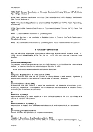 NTE INEN 3131 2019-06
2019-150 2
ASTM F437, Standard Specification for Threaded Chlorinated Poly(Vinyl Chloride) (CPVC) Plastic
Pipe Fittings, Schedule 80
ASTM F438, Standard Specification for Socket-Type Chlorinated Poly(Vinyl Chloride) (CPVC) Plastic
Pipe Fittings, Schedule 40
ASTM F439, Standard Specification for Chlorinated Poly (Vinyl Chloride) (CPVC) Plastic Pipe Fittings,
Schedule 80
ASTM F442/ F422M, Standard Specification for Chlorinated Poly(Vinyl Chloride) (CPVC) Plastic Pipe
(SDR–PR)
NFPA 13, Standard for the Installation of Sprinkler Systems
NFPA 13D, Standard for the Installation of Sprinkler Systems in One-and Two-Family Dwellings and
Manufactured Homes
NFPA 13R, Standard for the Installation of Sprinkler Systems in Low-Rise Residential Occupancies
3. TÉRMINOS Y DEFINICIONES
Para los efectos de esta norma, se adoptan las definiciones establecidas en NFPA13, NFPA 13D,
NFPA 13R, ASTM F442/F442M, ASTM F412, UL 1821 y NTE INEN 1333 y las que a continuación se
detallan:
3.1
ocupaciones de riesgo leve
Ocupaciones o partes de otras ocupaciones, donde la cantidad o combustibilidad de los contenidos
es baja y se esperan incendios con bajos índices de liberación de calor.
NOTA. En el Anexo C se presentan ejemplos de ocupaciones de riesgo leve.
3.2
compuesto de poli (cloruro de vinilo) clorado (CPVC)
Material fabricado con base de poli (cloruro de vinilo) clorado y otros aditivos, pigmentos y
estabilizantes necesarios para la fabricación y aplicación de los tubos y accesorios.
3.3
diámetro nominal externo (DNE)
Número que sirve para clasificar, a través de dimensiones, los elementos de la tubería (tubos,
accesorios, dispositivos y conexiones) y que corresponden aproximadamente al diámetro externo
promedio (dem) de los tubos, en milímetros.
3.4
espesor de la pared (e)
Valor del espesor de la pared, medida a lo largo de la circunferencia del tubo, redondeado a la
décima de milímetro más próximo.
3.5
espesor mínimo de la pared (emín)
Valor mínimo de espesor de la pared y en cualquier punto de la circunferencia de un componente.
3.6
presión de operación del sistema
Presión mínima a la que trabajará el sistema contra incendio.
3.7
relación de dimensiones de un tubo termoplástico (RDE)
Relación entre el diámetro exterior nominal (DNE) de un tubo y el espesor mínimo de la pared (emín).
 