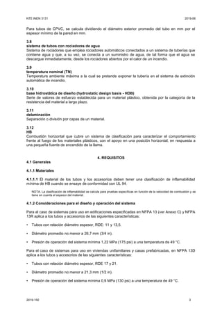 NTE INEN 3131 2019-06
2019-150 3
Para tubos de CPVC, se calcula dividiendo el diámetro exterior promedio del tubo en mm por el
espesor mínimo de la pared en mm.
3.8
sistema de tubos con rociadores de agua
Sistema de rociadores que emplea rociadores automáticos conectados a un sistema de tuberías que
contiene agua y que, a su vez, se conecta a un suministro de agua, de tal forma que el agua se
descargue inmediatamente, desde los rociadores abiertos por el calor de un incendio.
3.9
temperatura nominal (TN)
Temperatura ambiente máxima a la cual se pretende exponer la tubería en el sistema de extinción
automática de incendio.
3.10
base hidrostática de diseño (hydrostatic design basis - HDB)
Serie de valores de esfuerzo establecida para un material plástico, obtenida por la categoría de la
resistencia del material a largo plazo.
3.11
delaminación
Separación o división por capas de un material.
3.12
HB
Combustión horizontal que cubre un sistema de clasificación para caracterizar el comportamiento
frente al fuego de los materiales plásticos, con el apoyo en una posición horizontal, en respuesta a
una pequeña fuente de encendido de la llama.
4. REQUISITOS
4.1 Generales
4.1.1 Materiales
4.1.1.1 El material de los tubos y los accesorios deben tener una clasificación de inflamabilidad
mínima de HB cuando se ensaye de conformidad con UL 94.
NOTA. La clasificación de inflamabilidad se calcula para pruebas específicas en función de la velocidad de combustión y se
tiene en cuenta el espesor del material.
4.1.2 Consideraciones para el diseño y operación del sistema
Para el caso de sistemas para uso en edificaciones especificadas en NFPA 13 (ver Anexo C) y NFPA
13R aplica a los tubos y accesorios de las siguientes características:
• Tubos con relación diámetro espesor, RDE: 11 y 13,5.
• Diámetro promedio no menor a 26,7 mm (3/4 in).
• Presión de operación del sistema mínima 1,22 MPa (175 psi) a una temperatura de 49 °C.
Para el caso de sistemas para uso en viviendas unifamiliares y casas prefabricadas, en NFPA 13D
aplica a los tubos y accesorios de las siguientes características:
• Tubos con relación diámetro espesor, RDE 17 y 21.
• Diámetro promedio no menor a 21,3 mm (1/2 in).
• Presión de operación del sistema mínima 0,9 MPa (130 psi) a una temperatura de 49 °C.
 