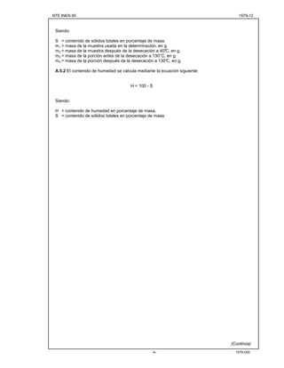 NTE INEN 95 1979-12
1979-000-4-
Siendo:
S = contenido de sólidos totales en porcentaje de masa.
m1 = masa de la muestra usada en la determinación, en g.
m2 = masa de la muestra después de la desecación a 40°C, en g.
m3 = masa de la porción antes de la desecación a 130°C, en g.
m4 = masa de la porción después de la desecación a 130°C, en g.
A.5.2 El contenido de humedad se calcula mediante la ecuación siguiente:
H = 100 - S
Siendo:
H = contenido de humedad en porcentaje de masa.
S = contenido de sólidos totales en porcentaje de masa
(Continúa)
 