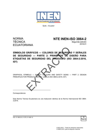 © ISO 2016  Todos los derechos reservados
© INEN 2018 para la adopción nacional
Quito – Ecuador
NORMA
TÉCNICA
ECUATORIANA
NTE INEN-ISO 3864-2
Segunda edición
2018-01
SÍMBOLOS GRÁFICOS — COLORES DE SEGURIDAD Y SEÑALES
DE SEGURIDAD — PARTE 2: PRINCIPIOS DE DISEÑO PARA
ETIQUETAS DE SEGURIDAD DEL PRODUCTO (ISO 3864-2:2016,
IDT)
GRAPHICAL SYMBOLS — SAFETY COLOURS AND SAFETY SIGNS — PART 2: DESIGN
PRINCIPLES FOR PRODUCT SAFETY LABELS (ISO 3864-2:2016, IDT)
__________________________________________
Correspondencia:
Esta Norma Técnica Ecuatoriana es una traducción idéntica de la Norma Internacional ISO 3864-
2:2016.
ICS: 01.080.20; 01.070; 01.080.10 19
Páginas
E
X
T
R
A
C
T
O
 