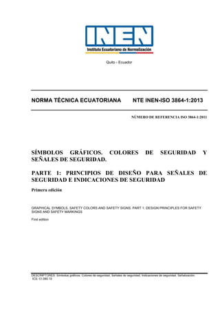 Quito - Ecuador
NORMA TÉCNICA ECUATORIANA NTE INEN-ISO 3864-1:2013
NÚMERO DE REFERENCIA ISO 3864-1:2011
SÍMBOLOS GRÁFICOS. COLORES DE SEGURIDAD Y
SEÑALES DE SEGURIDAD.
PARTE 1: PRINCIPIOS DE DISEÑO PARA SEÑALES DE
SEGURIDAD E INDICACIONES DE SEGURIDAD
Primera edición
GRAPHICAL SYMBOLS. SAFETY COLORS AND SAFETY SIGNS. PART 1: DESIGN PRINCIPLES FOR SAFETY
SIGNS AND SAFETY MARKINGS
First edition
DESCRIPTORES: Símbolos gráficos, Colores de seguridad, Señales de seguridad, Indicaciones de seguridad. Señalización.
ICS: 01.080.10
 