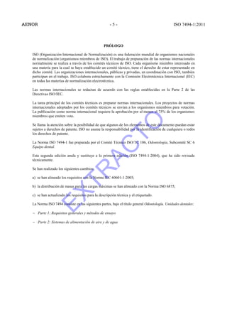 - 5 - ISO 7494-1:2011
PRÓLOGO
ISO (Organización Internacional de Normalización) es una federación mundial de organismos nacionales
de normalización (organismos miembros de ISO). El trabajo de preparación de las normas internacionales
normalmente se realiza a través de los comités técnicos de ISO. Cada organismo miembro interesado en
una materia para la cual se haya establecido un comité técnico, tiene el derecho de estar representado en
dicho comité. Las organizaciones internacionales, públicas y privadas, en coordinación con ISO, también
participan en el trabajo. ISO colabora estrechamente con la Comisión Electrotécnica Internacional (IEC)
en todas las materias de normalización electrotécnica.
Las normas internacionales se redactan de acuerdo con las reglas establecidas en la Parte 2 de las
Directivas ISO/IEC.
La tarea principal de los comités técnicos es preparar normas internacionales. Los proyectos de normas
internacionales adoptados por los comités técnicos se envían a los organismos miembros para votación.
La publicación como norma internacional requiere la aprobación por al menos el 75% de los organismos
miembros que emiten voto.
Se llama la atención sobre la posibilidad de que algunos de los elementos de este documento puedan estar
sujetos a derechos de patente. ISO no asume la responsabilidad por la identificación de cualquiera o todos
los derechos de patente.
La Norma ISO 7494-1 fue preparada por el Comité Técnico ISO/TC 106, Odontología, Subcomité SC 6
Equipo dental.
Esta segunda edición anula y sustituye a la primera edición (ISO 7494-1:2004), que ha sido revisada
técnicamente.
Se han realizado los siguientes cambios:
a) se han alineado los requisitos con la Norma IEC 60601-1:2005;
b) la distribución de masas para las cargas máximas se han alineado con la Norma ISO 6875;
c) se han actualizado los requisitos para la descripción técnica y el etiquetado.
La Norma ISO 7494 consiste en las siguientes partes, bajo el título general Odontología. Unidades dentales:
− Parte 1: Requisitos generales y métodos de ensayo
− Parte 2: Sistemas de alimentación de aire y de agua
EXTR
AC
TO
 